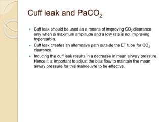 Cuff leak and PaCO2
 Cuff leak should be used as a means of improving CO2 clearance
only when a maximum amplitude and a low rate is not improving
hypercarbia.
 Cuff leak creates an alternative path outside the ET tube for CO2
clearance.
 Inducing the cuff leak results in a decrease in mean airway pressure.
Hence it is important to adjust the bias flow to maintain the mean
airway pressure for this manoeuvre to be effective.
 