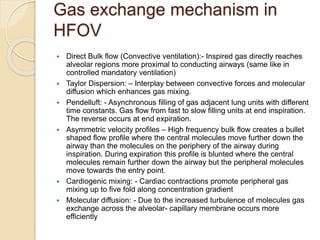 Gas exchange mechanism in
HFOV
 Direct Bulk flow (Convective ventilation):- Inspired gas directly reaches
alveolar regions more proximal to conducting airways (same like in
controlled mandatory ventilation)
 Taylor Dispersion: – Interplay between convective forces and molecular
diffusion which enhances gas mixing.
 Pendelluft: - Asynchronous filling of gas adjacent lung units with different
time constants. Gas flow from fast to slow filling units at end inspiration.
The reverse occurs at end expiration.
 Asymmetric velocity profiles – High frequency bulk flow creates a bullet
shaped flow profile where the central molecules move further down the
airway than the molecules on the periphery of the airway during
inspiration. During expiration this profile is blunted where the central
molecules remain further down the airway but the peripheral molecules
move towards the entry point.
 Cardiogenic mixing: - Cardiac contractions promote peripheral gas
mixing up to five fold along concentration gradient
 Molecular diffusion: - Due to the increased turbulence of molecules gas
exchange across the alveolar- capillary membrane occurs more
efficiently
 