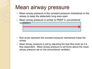 Mean airway pressure
 Mean airway pressure is the constant pressure maintained in the
airway to keep the atelectatic lung area open.
 Mean airway pressure is similar to PEEP in conventional
ventilation.
 Red arrow represent the constant pressure maintained inside the
airway
 Mean airway pressure is set by adjusting the bias flow knob as it is
flow dependent. Mean airway pressure is set 5cms above the mean
airway pressure set on the conventional ventilator.
 