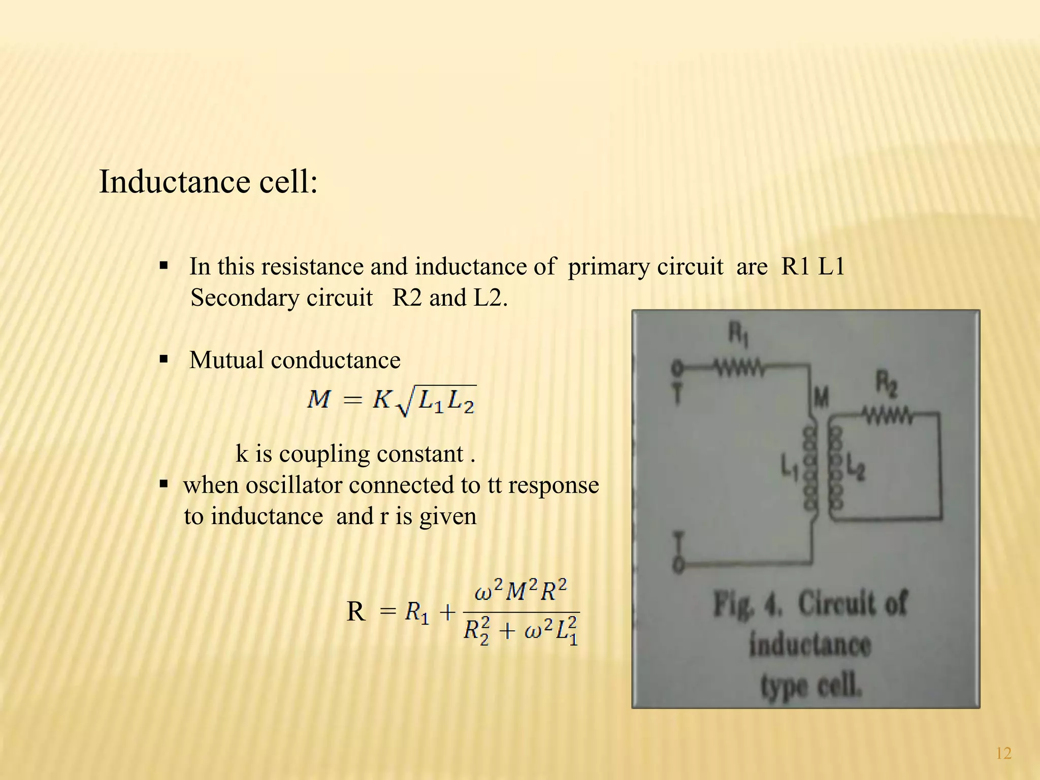  In this resistance and inductance of primary circuit are R1 L1
Secondary circuit R2 and L2.
 Mutual conductance
k is coupling constant .
 when oscillator connected to tt response
to inductance and r is given
R =
Inductance cell:
12
 