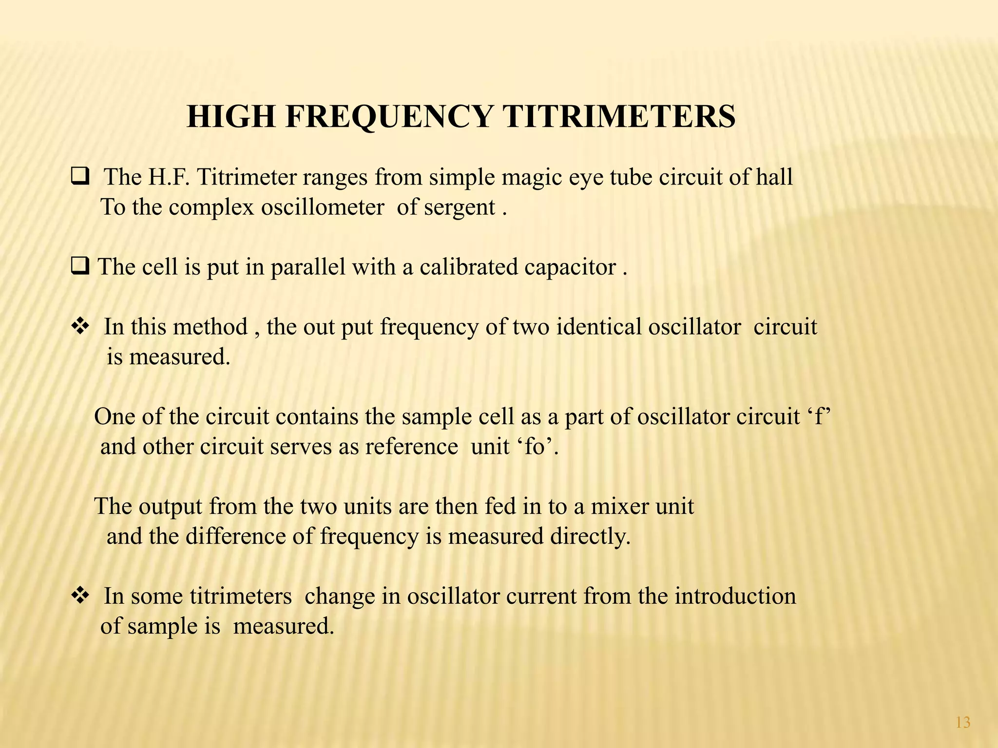 HIGH FREQUENCY TITRIMETERS
 The H.F. Titrimeter ranges from simple magic eye tube circuit of hall
To the complex oscillometer of sergent .
 The cell is put in parallel with a calibrated capacitor .
 In this method , the out put frequency of two identical oscillator circuit
is measured.
One of the circuit contains the sample cell as a part of oscillator circuit ‘f’
and other circuit serves as reference unit ‘fo’.
The output from the two units are then fed in to a mixer unit
and the difference of frequency is measured directly.
 In some titrimeters change in oscillator current from the introduction
of sample is measured.
13
 