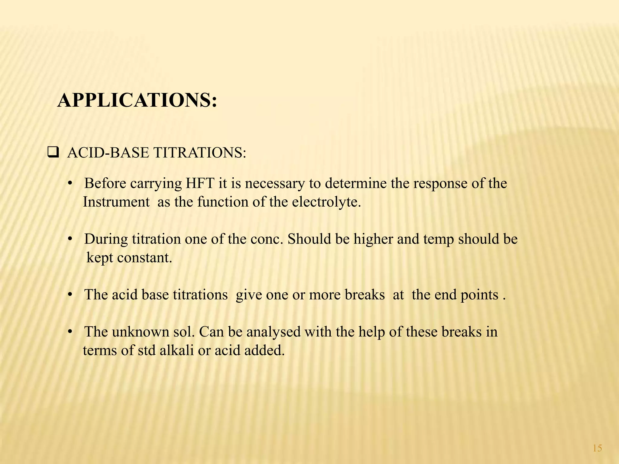  ACID-BASE TITRATIONS:
APPLICATIONS:
• Before carrying HFT it is necessary to determine the response of the
Instrument as the function of the electrolyte.
• During titration one of the conc. Should be higher and temp should be
kept constant.
• The acid base titrations give one or more breaks at the end points .
• The unknown sol. Can be analysed with the help of these breaks in
terms of std alkali or acid added.
15
 