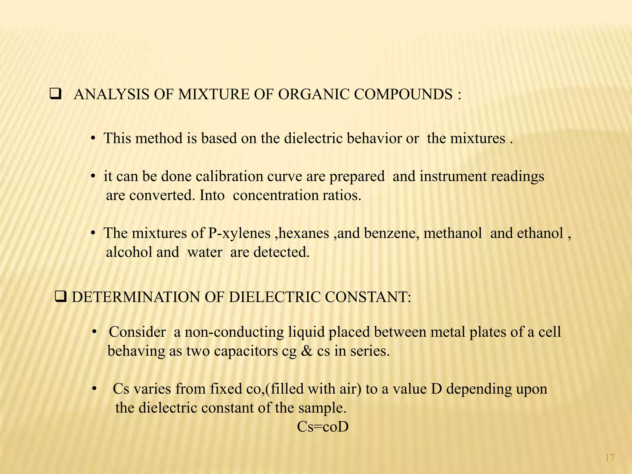  ANALYSIS OF MIXTURE OF ORGANIC COMPOUNDS :
• This method is based on the dielectric behavior or the mixtures .
• it can be done calibration curve are prepared and instrument readings
are converted. Into concentration ratios.
• The mixtures of P-xylenes ,hexanes ,and benzene, methanol and ethanol ,
alcohol and water are detected.
 DETERMINATION OF DIELECTRIC CONSTANT:
• Consider a non-conducting liquid placed between metal plates of a cell
behaving as two capacitors cg & cs in series.
• Cs varies from fixed co,(filled with air) to a value D depending upon
the dielectric constant of the sample.
Cs=coD
17
 