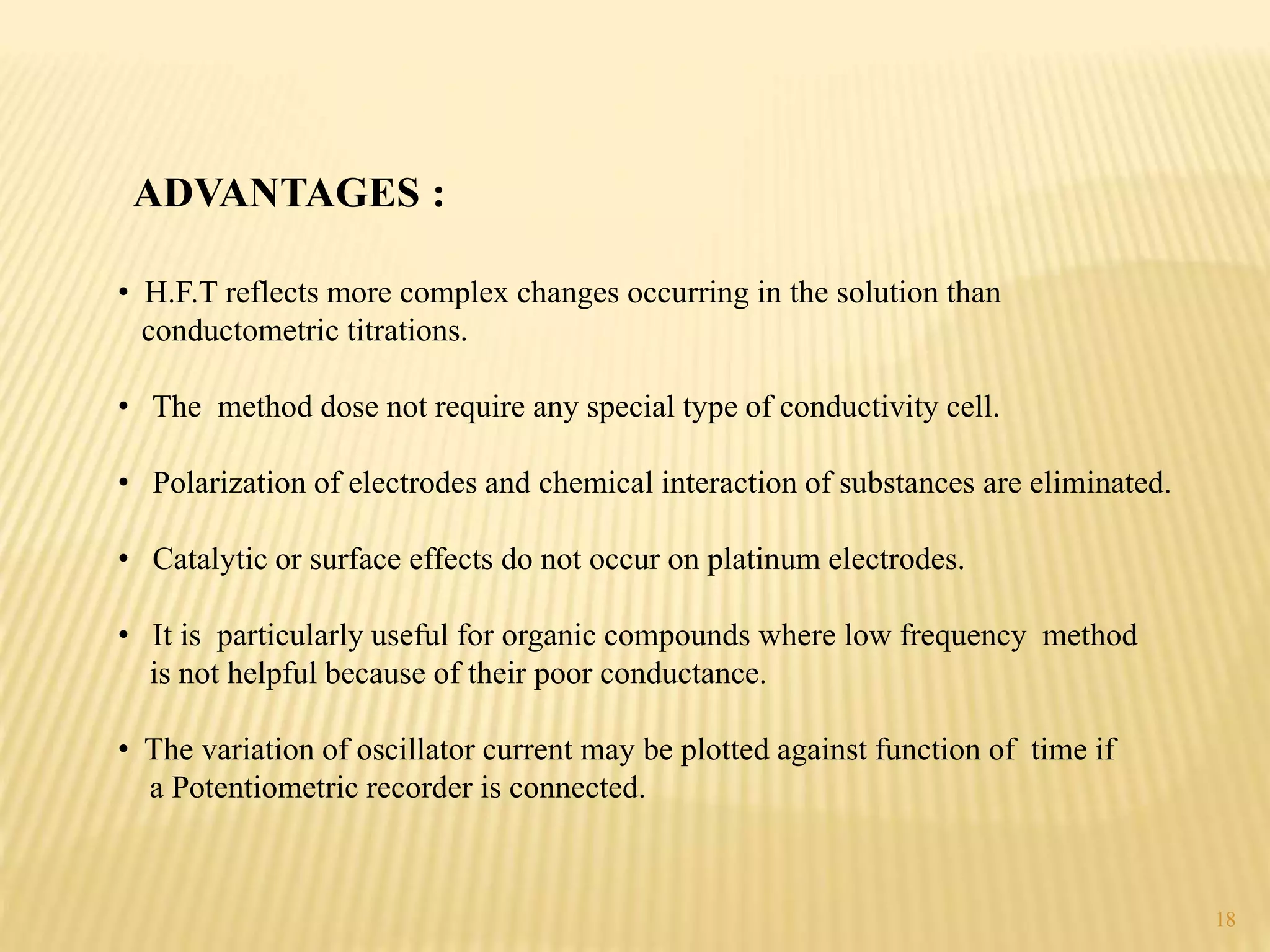 ADVANTAGES :
• H.F.T reflects more complex changes occurring in the solution than
conductometric titrations.
• The method dose not require any special type of conductivity cell.
• Polarization of electrodes and chemical interaction of substances are eliminated.
• Catalytic or surface effects do not occur on platinum electrodes.
• It is particularly useful for organic compounds where low frequency method
is not helpful because of their poor conductance.
• The variation of oscillator current may be plotted against function of time if
a Potentiometric recorder is connected.
18
 