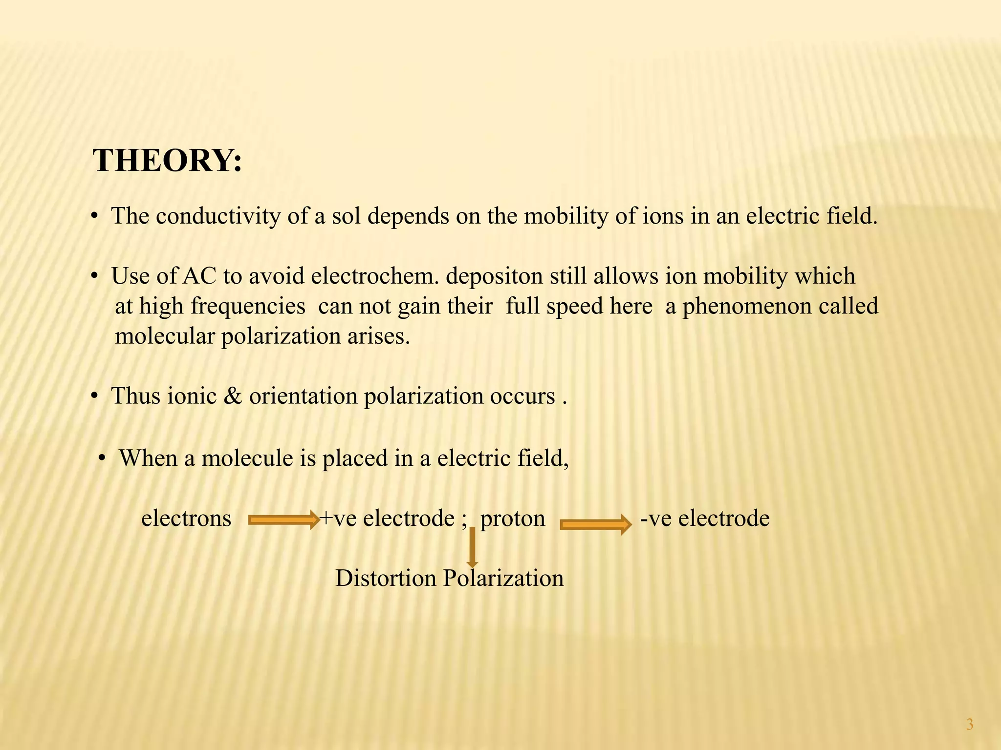 THEORY:
• The conductivity of a sol depends on the mobility of ions in an electric field.
• Use of AC to avoid electrochem. depositon still allows ion mobility which
at high frequencies can not gain their full speed here a phenomenon called
molecular polarization arises.
• Thus ionic & orientation polarization occurs .
• When a molecule is placed in a electric field,
electrons +ve electrode ; proton -ve electrode
Distortion Polarization
3
 