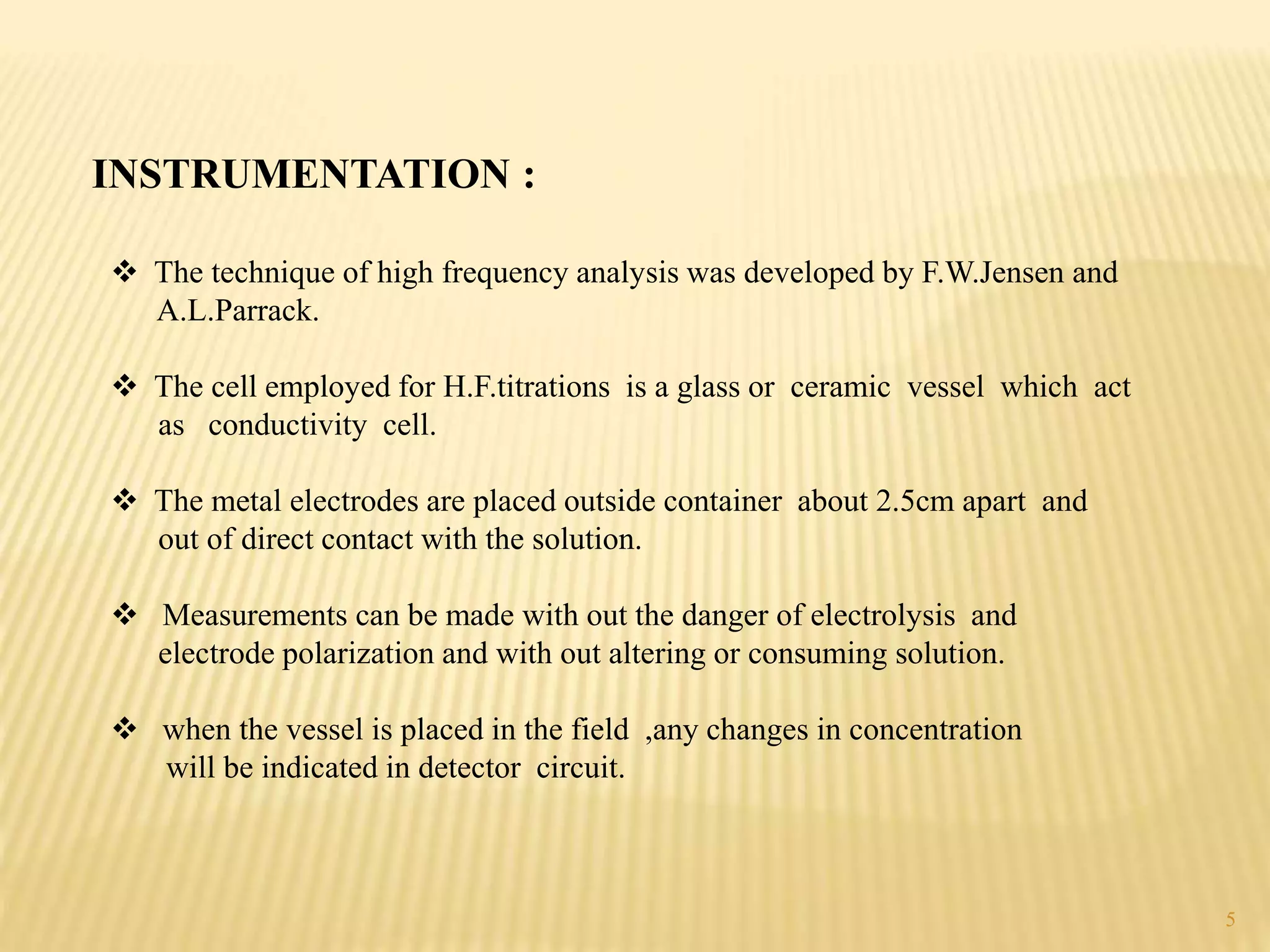 INSTRUMENTATION :
 The technique of high frequency analysis was developed by F.W.Jensen and
A.L.Parrack.
 The cell employed for H.F.titrations is a glass or ceramic vessel which act
as conductivity cell.
 The metal electrodes are placed outside container about 2.5cm apart and
out of direct contact with the solution.
 Measurements can be made with out the danger of electrolysis and
electrode polarization and with out altering or consuming solution.
 when the vessel is placed in the field ,any changes in concentration
will be indicated in detector circuit.
5
 