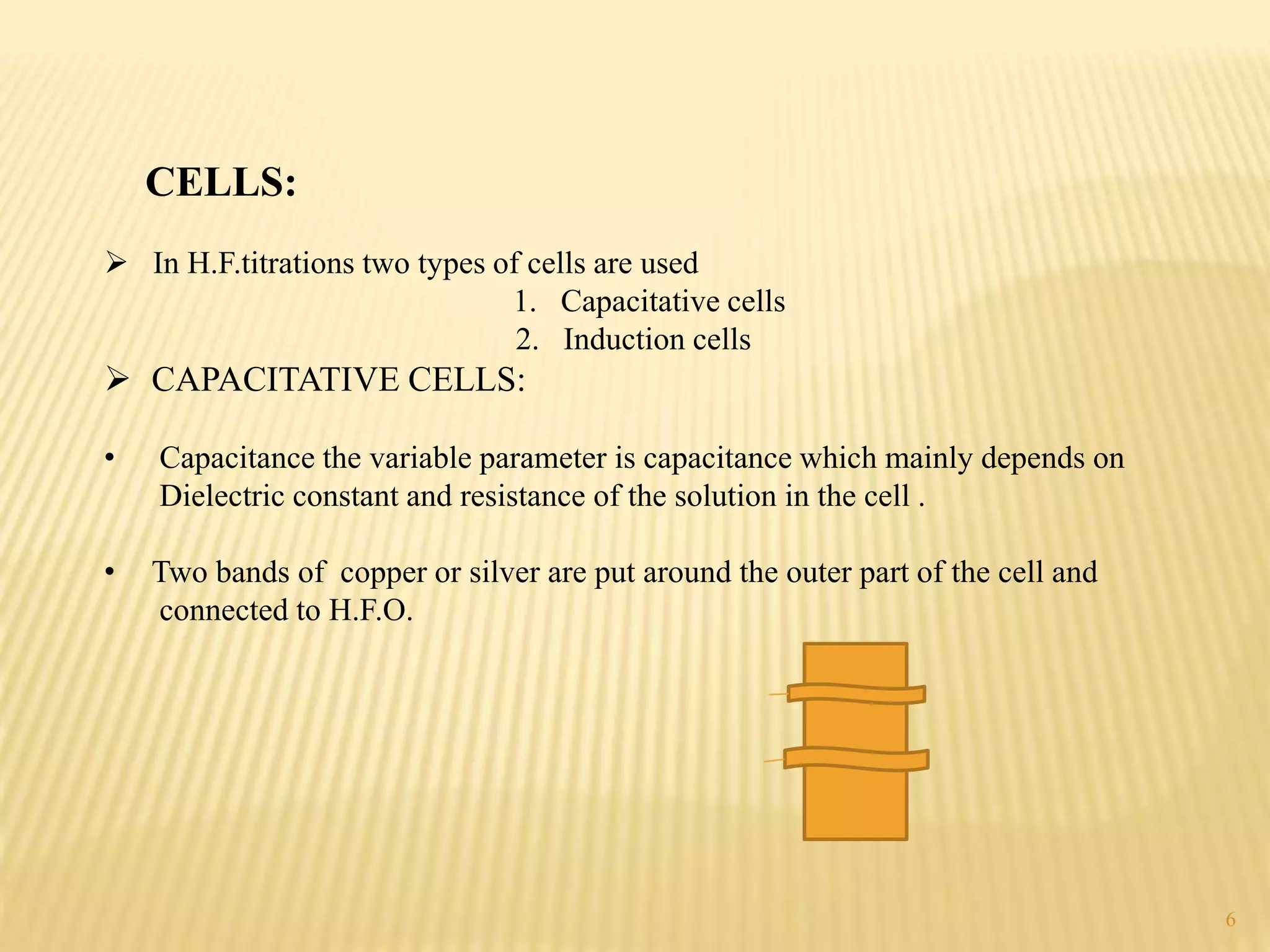 CELLS:
 In H.F.titrations two types of cells are used
1. Capacitative cells
2. Induction cells
 CAPACITATIVE CELLS:
• Capacitance the variable parameter is capacitance which mainly depends on
Dielectric constant and resistance of the solution in the cell .
• Two bands of copper or silver are put around the outer part of the cell and
connected to H.F.O.
6
 