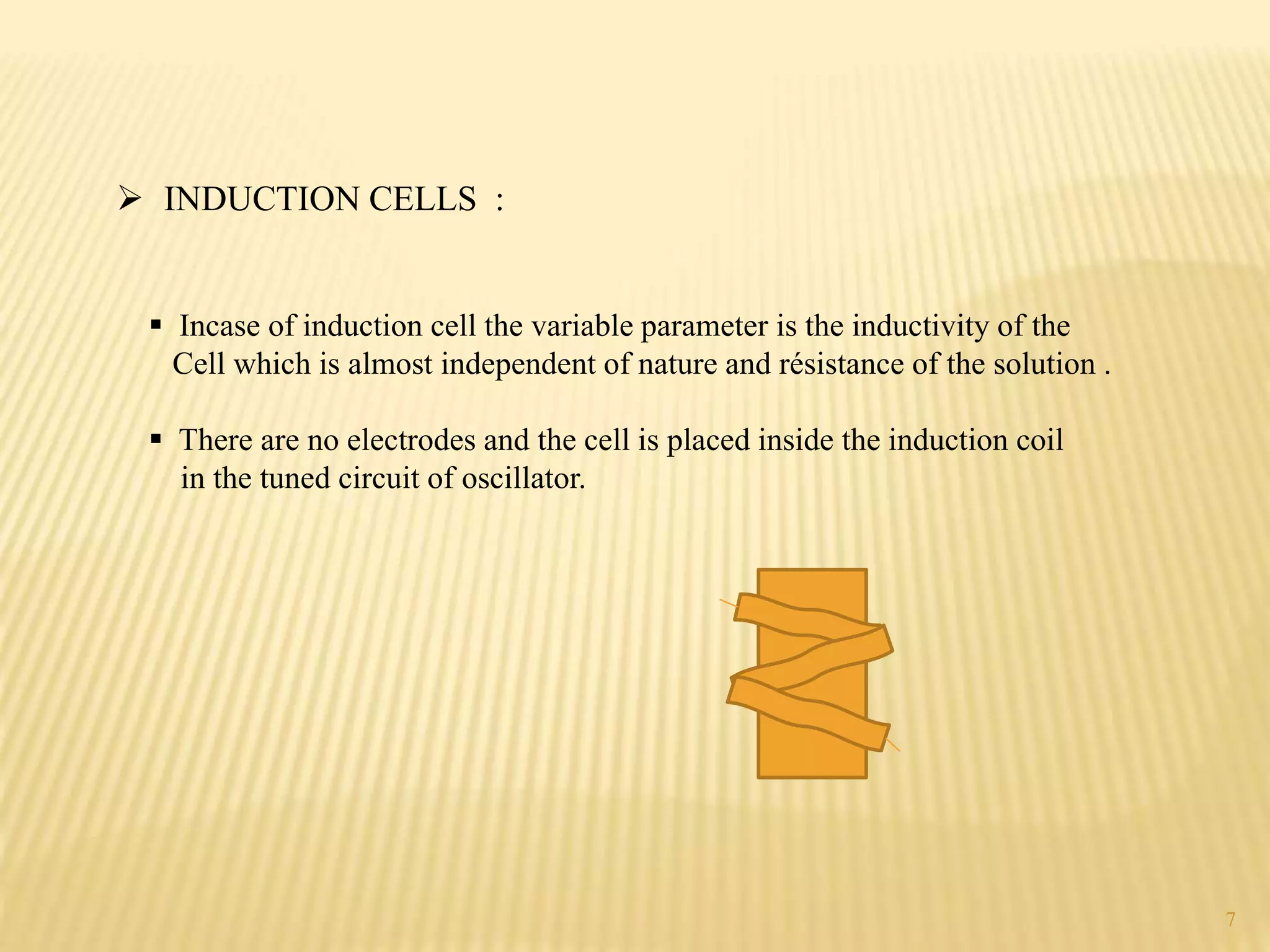  INDUCTION CELLS :
 Incase of induction cell the variable parameter is the inductivity of the
Cell which is almost independent of nature and résistance of the solution .
 There are no electrodes and the cell is placed inside the induction coil
in the tuned circuit of oscillator.
7
 
