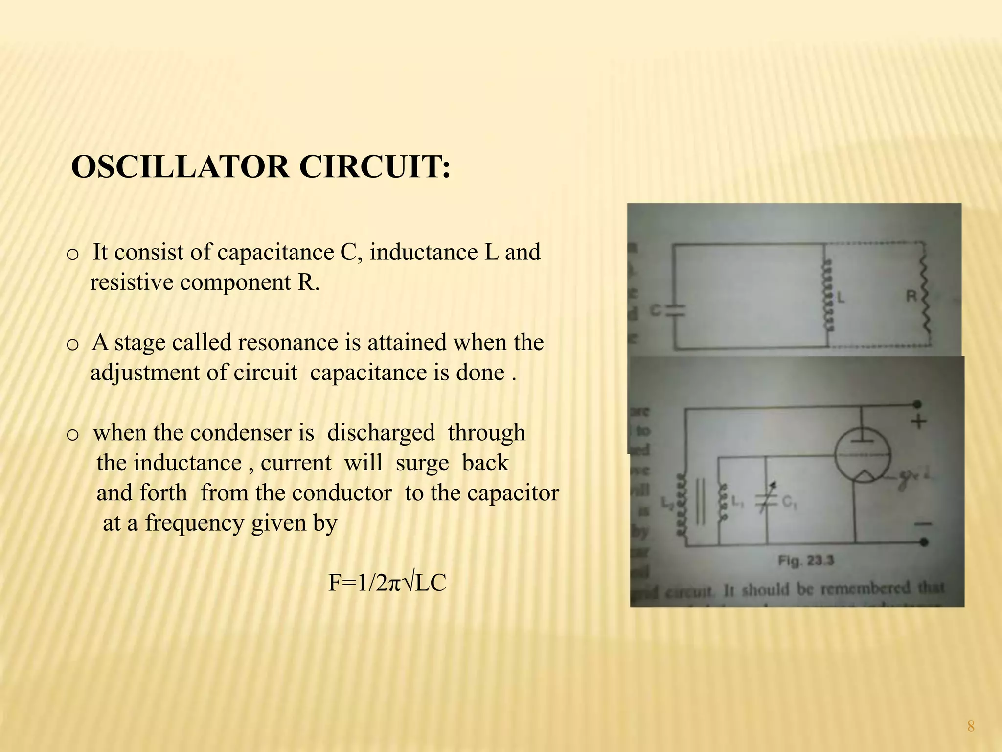 OSCILLATOR CIRCUIT:
o It consist of capacitance C, inductance L and
resistive component R.
o A stage called resonance is attained when the
adjustment of circuit capacitance is done .
o when the condenser is discharged through
the inductance , current will surge back
and forth from the conductor to the capacitor
at a frequency given by
F=1/2π√LC
8
 