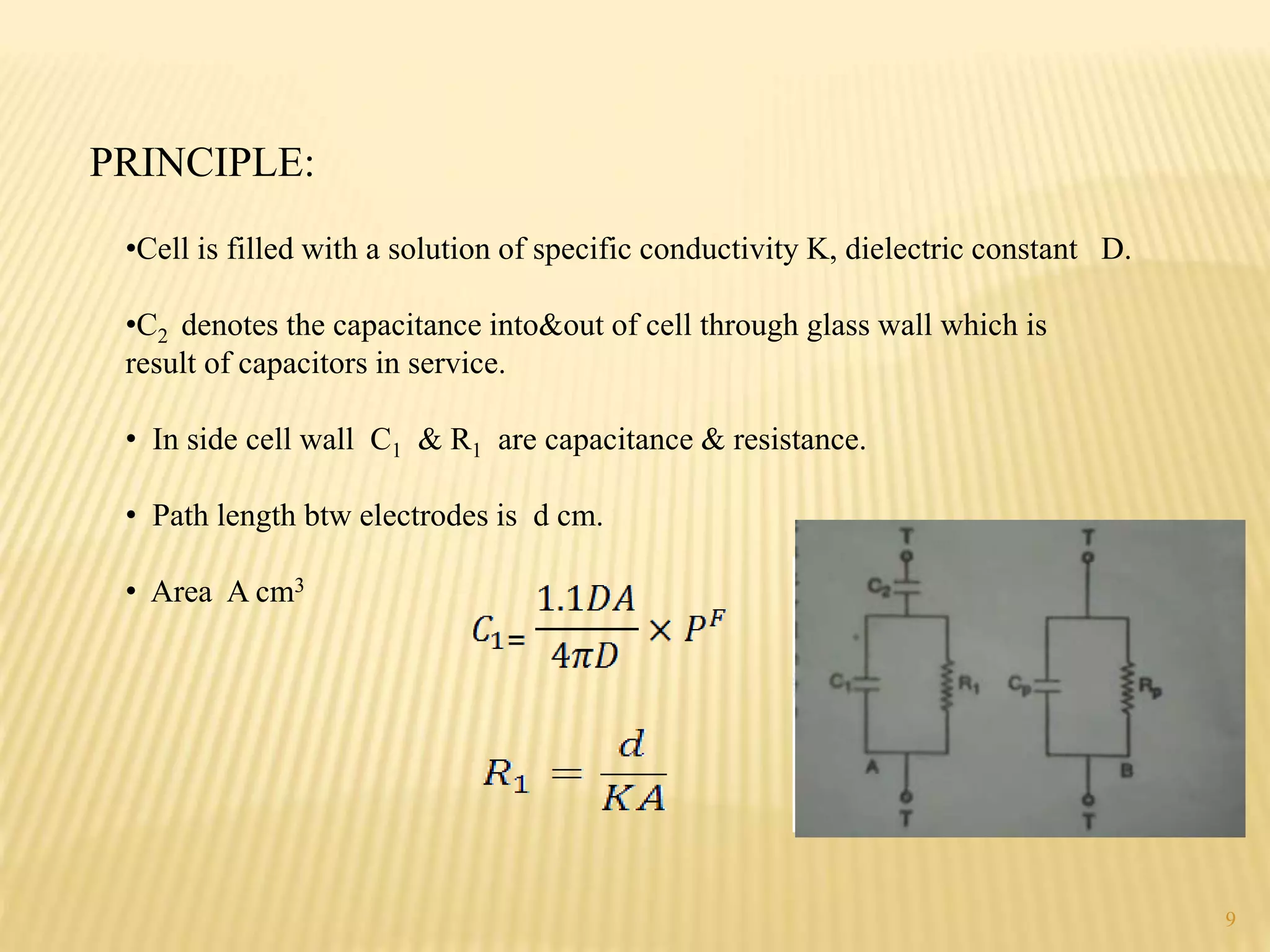 PRINCIPLE:
•Cell is filled with a solution of specific conductivity K, dielectric constant D.
•C2 denotes the capacitance into&out of cell through glass wall which is
result of capacitors in service.
• In side cell wall C1 & R1 are capacitance & resistance.
• Path length btw electrodes is d cm.
• Area A cm3
9
 