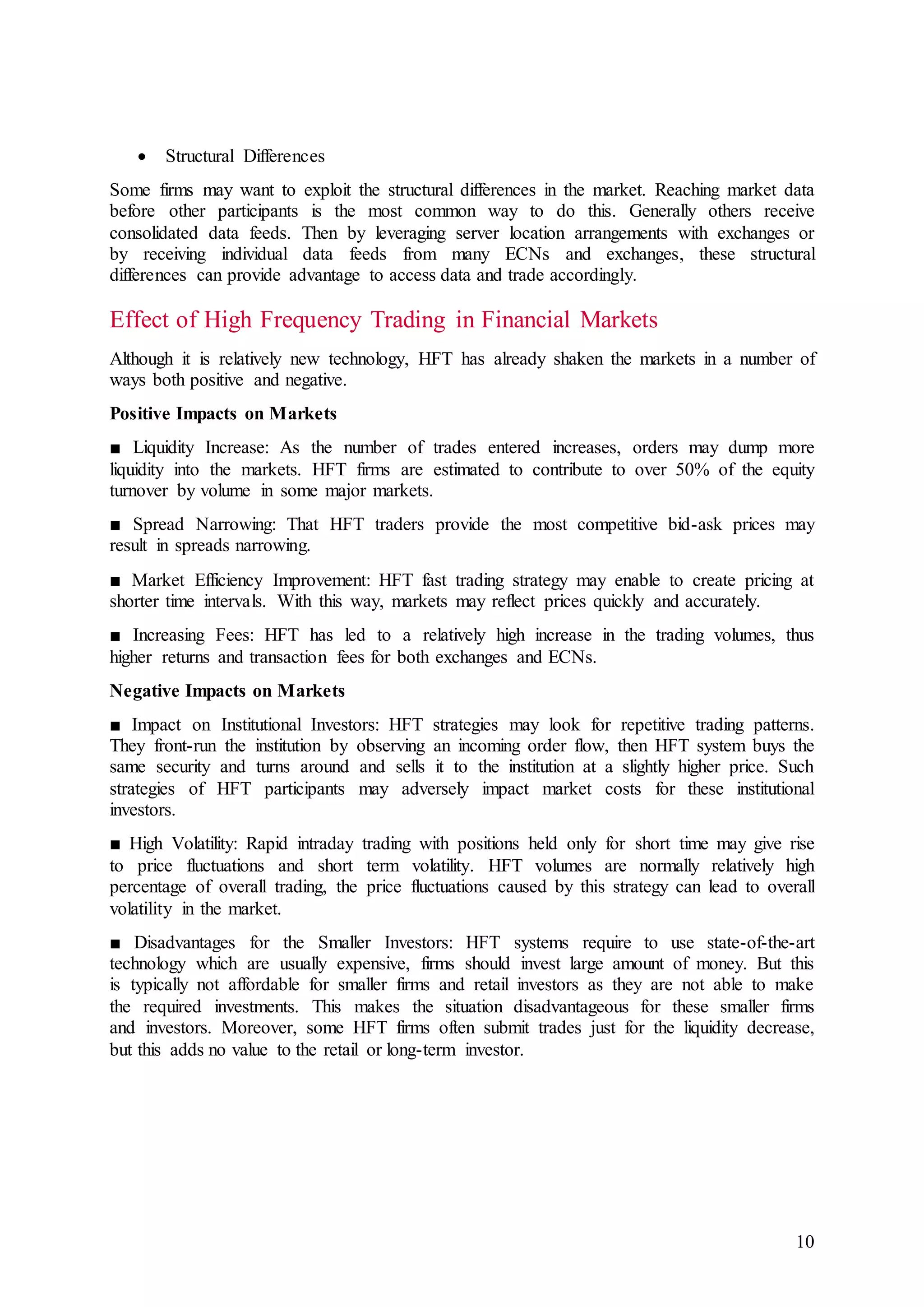 10
 Structural Differences
Some firms may want to exploit the structural differences in the market. Reaching market data
before other participants is the most common way to do this. Generally others receive
consolidated data feeds. Then by leveraging server location arrangements with exchanges or
by receiving individual data feeds from many ECNs and exchanges, these structural
differences can provide advantage to access data and trade accordingly.
Effect of High Frequency Trading in Financial Markets
Although it is relatively new technology, HFT has already shaken the markets in a number of
ways both positive and negative.
Positive Impacts on Markets
■ Liquidity Increase: As the number of trades entered increases, orders may dump more
liquidity into the markets. HFT firms are estimated to contribute to over 50% of the equity
turnover by volume in some major markets.
■ Spread Narrowing: That HFT traders provide the most competitive bid-ask prices may
result in spreads narrowing.
■ Market Efficiency Improvement: HFT fast trading strategy may enable to create pricing at
shorter time intervals. With this way, markets may reflect prices quickly and accurately.
■ Increasing Fees: HFT has led to a relatively high increase in the trading volumes, thus
higher returns and transaction fees for both exchanges and ECNs.
Negative Impacts on Markets
■ Impact on Institutional Investors: HFT strategies may look for repetitive trading patterns.
They front-run the institution by observing an incoming order flow, then HFT system buys the
same security and turns around and sells it to the institution at a slightly higher price. Such
strategies of HFT participants may adversely impact market costs for these institutional
investors.
■ High Volatility: Rapid intraday trading with positions held only for short time may give rise
to price fluctuations and short term volatility. HFT volumes are normally relatively high
percentage of overall trading, the price fluctuations caused by this strategy can lead to overall
volatility in the market.
■ Disadvantages for the Smaller Investors: HFT systems require to use state-of-the-art
technology which are usually expensive, firms should invest large amount of money. But this
is typically not affordable for smaller firms and retail investors as they are not able to make
the required investments. This makes the situation disadvantageous for these smaller firms
and investors. Moreover, some HFT firms often submit trades just for the liquidity decrease,
but this adds no value to the retail or long-term investor.
 