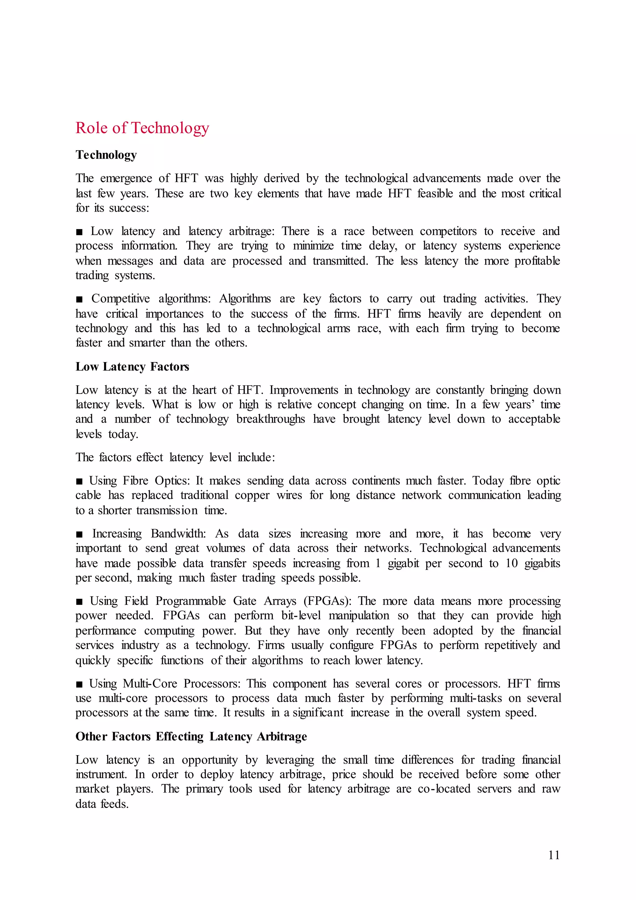11
Role of Technology
Technology
The emergence of HFT was highly derived by the technological advancements made over the
last few years. These are two key elements that have made HFT feasible and the most critical
for its success:
■ Low latency and latency arbitrage: There is a race between competitors to receive and
process information. They are trying to minimize time delay, or latency systems experience
when messages and data are processed and transmitted. The less latency the more profitable
trading systems.
■ Competitive algorithms: Algorithms are key factors to carry out trading activities. They
have critical importances to the success of the firms. HFT firms heavily are dependent on
technology and this has led to a technological arms race, with each firm trying to become
faster and smarter than the others.
Low Latency Factors
Low latency is at the heart of HFT. Improvements in technology are constantly bringing down
latency levels. What is low or high is relative concept changing on time. In a few years’ time
and a number of technology breakthroughs have brought latency level down to acceptable
levels today.
The factors effect latency level include:
■ Using Fibre Optics: It makes sending data across continents much faster. Today fibre optic
cable has replaced traditional copper wires for long distance network communication leading
to a shorter transmission time.
■ Increasing Bandwidth: As data sizes increasing more and more, it has become very
important to send great volumes of data across their networks. Technological advancements
have made possible data transfer speeds increasing from 1 gigabit per second to 10 gigabits
per second, making much faster trading speeds possible.
■ Using Field Programmable Gate Arrays (FPGAs): The more data means more processing
power needed. FPGAs can perform bit-level manipulation so that they can provide high
performance computing power. But they have only recently been adopted by the financial
services industry as a technology. Firms usually configure FPGAs to perform repetitively and
quickly specific functions of their algorithms to reach lower latency.
■ Using Multi-Core Processors: This component has several cores or processors. HFT firms
use multi-core processors to process data much faster by performing multi-tasks on several
processors at the same time. It results in a significant increase in the overall system speed.
Other Factors Effecting Latency Arbitrage
Low latency is an opportunity by leveraging the small time differences for trading financial
instrument. In order to deploy latency arbitrage, price should be received before some other
market players. The primary tools used for latency arbitrage are co-located servers and raw
data feeds.
 
