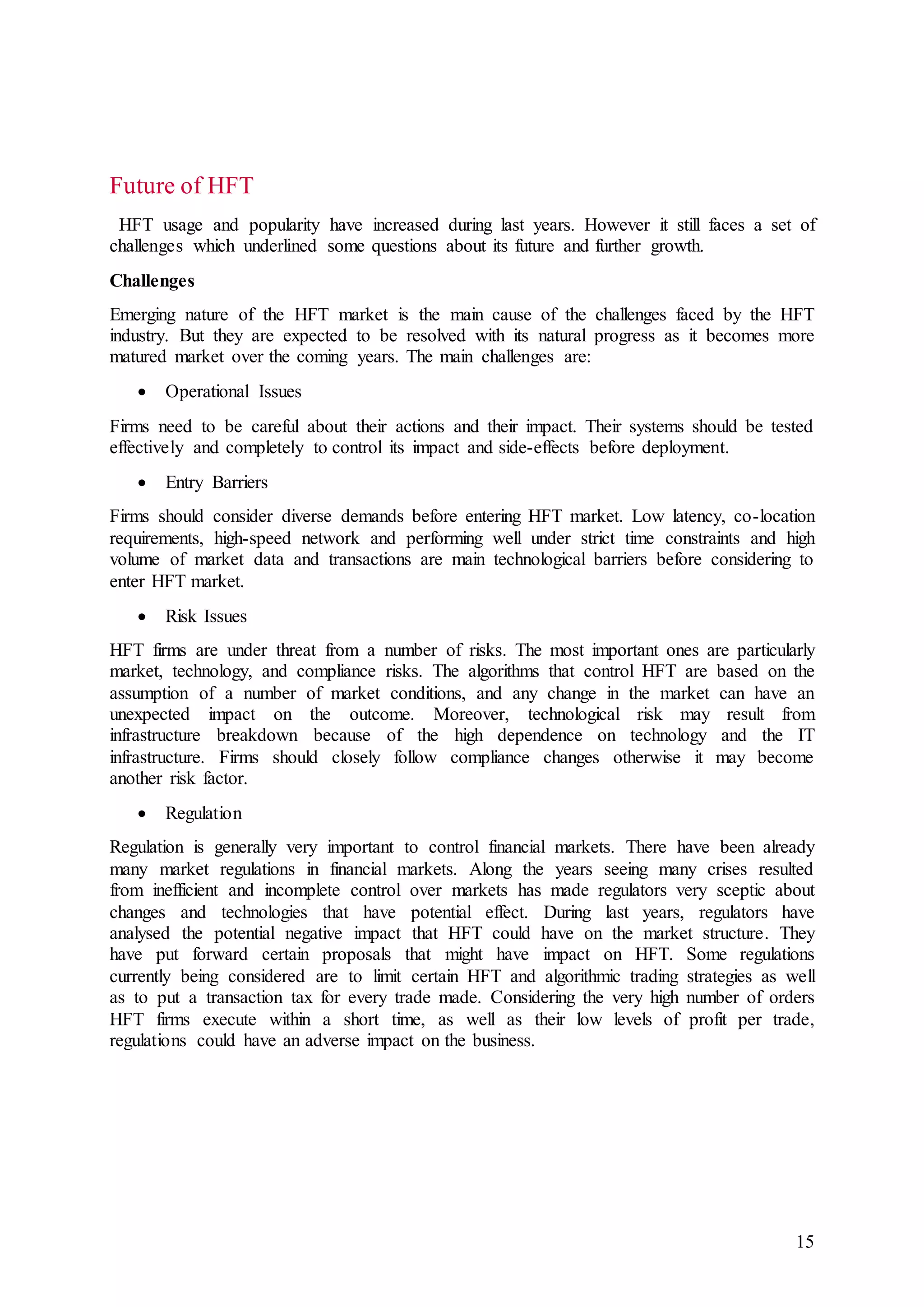 15
Future of HFT
HFT usage and popularity have increased during last years. However it still faces a set of
challenges which underlined some questions about its future and further growth.
Challenges
Emerging nature of the HFT market is the main cause of the challenges faced by the HFT
industry. But they are expected to be resolved with its natural progress as it becomes more
matured market over the coming years. The main challenges are:
 Operational Issues
Firms need to be careful about their actions and their impact. Their systems should be tested
effectively and completely to control its impact and side-effects before deployment.
 Entry Barriers
Firms should consider diverse demands before entering HFT market. Low latency, co-location
requirements, high-speed network and performing well under strict time constraints and high
volume of market data and transactions are main technological barriers before considering to
enter HFT market.
 Risk Issues
HFT firms are under threat from a number of risks. The most important ones are particularly
market, technology, and compliance risks. The algorithms that control HFT are based on the
assumption of a number of market conditions, and any change in the market can have an
unexpected impact on the outcome. Moreover, technological risk may result from
infrastructure breakdown because of the high dependence on technology and the IT
infrastructure. Firms should closely follow compliance changes otherwise it may become
another risk factor.
 Regulation
Regulation is generally very important to control financial markets. There have been already
many market regulations in financial markets. Along the years seeing many crises resulted
from inefficient and incomplete control over markets has made regulators very sceptic about
changes and technologies that have potential effect. During last years, regulators have
analysed the potential negative impact that HFT could have on the market structure. They
have put forward certain proposals that might have impact on HFT. Some regulations
currently being considered are to limit certain HFT and algorithmic trading strategies as well
as to put a transaction tax for every trade made. Considering the very high number of orders
HFT firms execute within a short time, as well as their low levels of profit per trade,
regulations could have an adverse impact on the business.
 