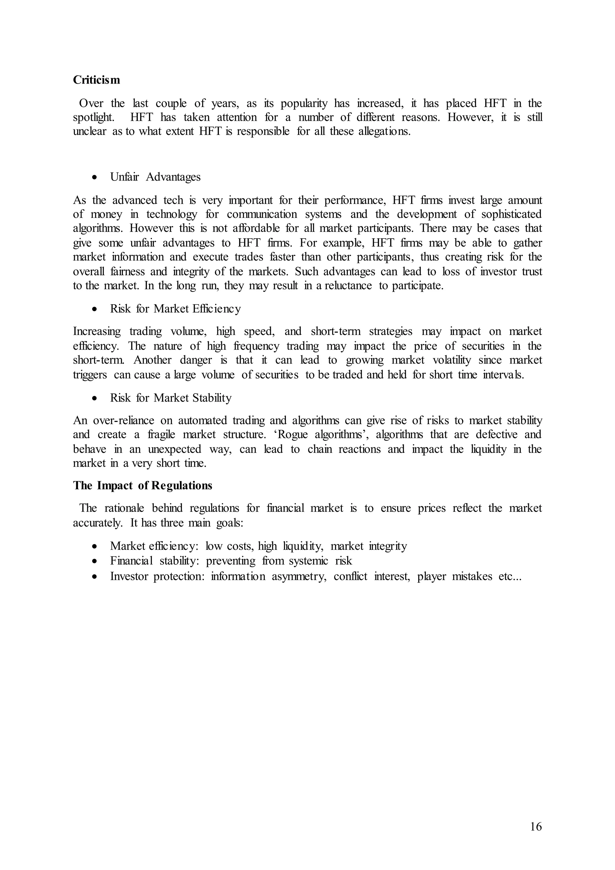 16
Criticism
Over the last couple of years, as its popularity has increased, it has placed HFT in the
spotlight. HFT has taken attention for a number of different reasons. However, it is still
unclear as to what extent HFT is responsible for all these allegations.
 Unfair Advantages
As the advanced tech is very important for their performance, HFT firms invest large amount
of money in technology for communication systems and the development of sophisticated
algorithms. However this is not affordable for all market participants. There may be cases that
give some unfair advantages to HFT firms. For example, HFT firms may be able to gather
market information and execute trades faster than other participants, thus creating risk for the
overall fairness and integrity of the markets. Such advantages can lead to loss of investor trust
to the market. In the long run, they may result in a reluctance to participate.
 Risk for Market Efficiency
Increasing trading volume, high speed, and short-term strategies may impact on market
efficiency. The nature of high frequency trading may impact the price of securities in the
short-term. Another danger is that it can lead to growing market volatility since market
triggers can cause a large volume of securities to be traded and held for short time intervals.
 Risk for Market Stability
An over-reliance on automated trading and algorithms can give rise of risks to market stability
and create a fragile market structure. ‘Rogue algorithms’, algorithms that are defective and
behave in an unexpected way, can lead to chain reactions and impact the liquidity in the
market in a very short time.
The Impact of Regulations
The rationale behind regulations for financial market is to ensure prices reflect the market
accurately. It has three main goals:
 Market efficiency: low costs, high liquidity, market integrity
 Financial stability: preventing from systemic risk
 Investor protection: information asymmetry, conflict interest, player mistakes etc...
 