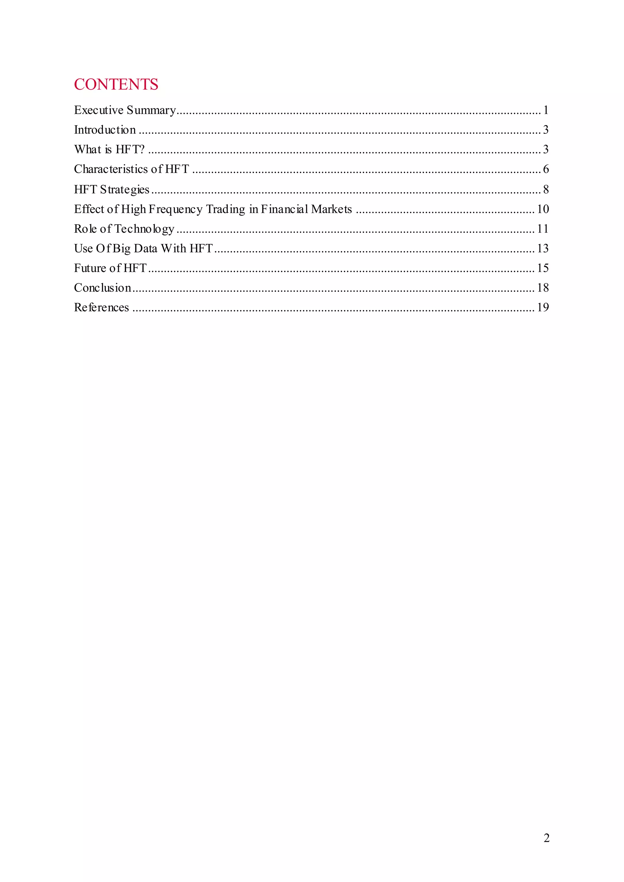 2
CONTENTS
Executive Summary....................................................................................................................1
Introduction ................................................................................................................................3
What is HFT? .............................................................................................................................3
Characteristics of HFT ...............................................................................................................6
HFT Strategies............................................................................................................................8
Effect of High Frequency Trading in Financial Markets .........................................................10
Role of Technology..................................................................................................................11
Use Of Big Data With HFT......................................................................................................13
Future of HFT...........................................................................................................................15
Conclusion................................................................................................................................18
References ................................................................................................................................19
 