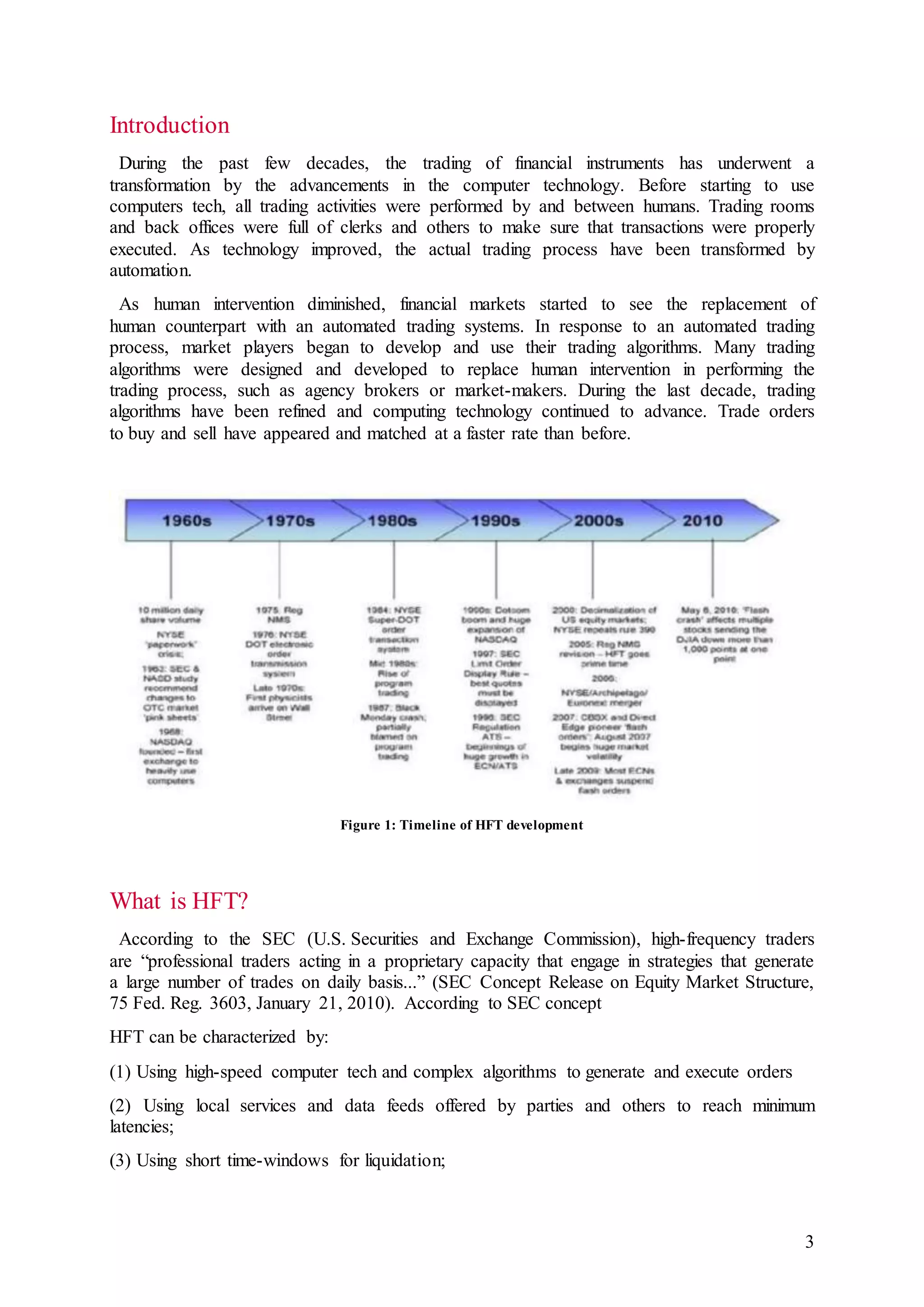 3
Introduction
During the past few decades, the trading of financial instruments has underwent a
transformation by the advancements in the computer technology. Before starting to use
computers tech, all trading activities were performed by and between humans. Trading rooms
and back offices were full of clerks and others to make sure that transactions were properly
executed. As technology improved, the actual trading process have been transformed by
automation.
As human intervention diminished, financial markets started to see the replacement of
human counterpart with an automated trading systems. In response to an automated trading
process, market players began to develop and use their trading algorithms. Many trading
algorithms were designed and developed to replace human intervention in performing the
trading process, such as agency brokers or market-makers. During the last decade, trading
algorithms have been refined and computing technology continued to advance. Trade orders
to buy and sell have appeared and matched at a faster rate than before.
Figure 1: Timeline of HFT development
What is HFT?
According to the SEC (U.S. Securities and Exchange Commission), high-frequency traders
are “professional traders acting in a proprietary capacity that engage in strategies that generate
a large number of trades on daily basis...” (SEC Concept Release on Equity Market Structure,
75 Fed. Reg. 3603, January 21, 2010). According to SEC concept
HFT can be characterized by:
(1) Using high-speed computer tech and complex algorithms to generate and execute orders
(2) Using local services and data feeds offered by parties and others to reach minimum
latencies;
(3) Using short time-windows for liquidation;
 