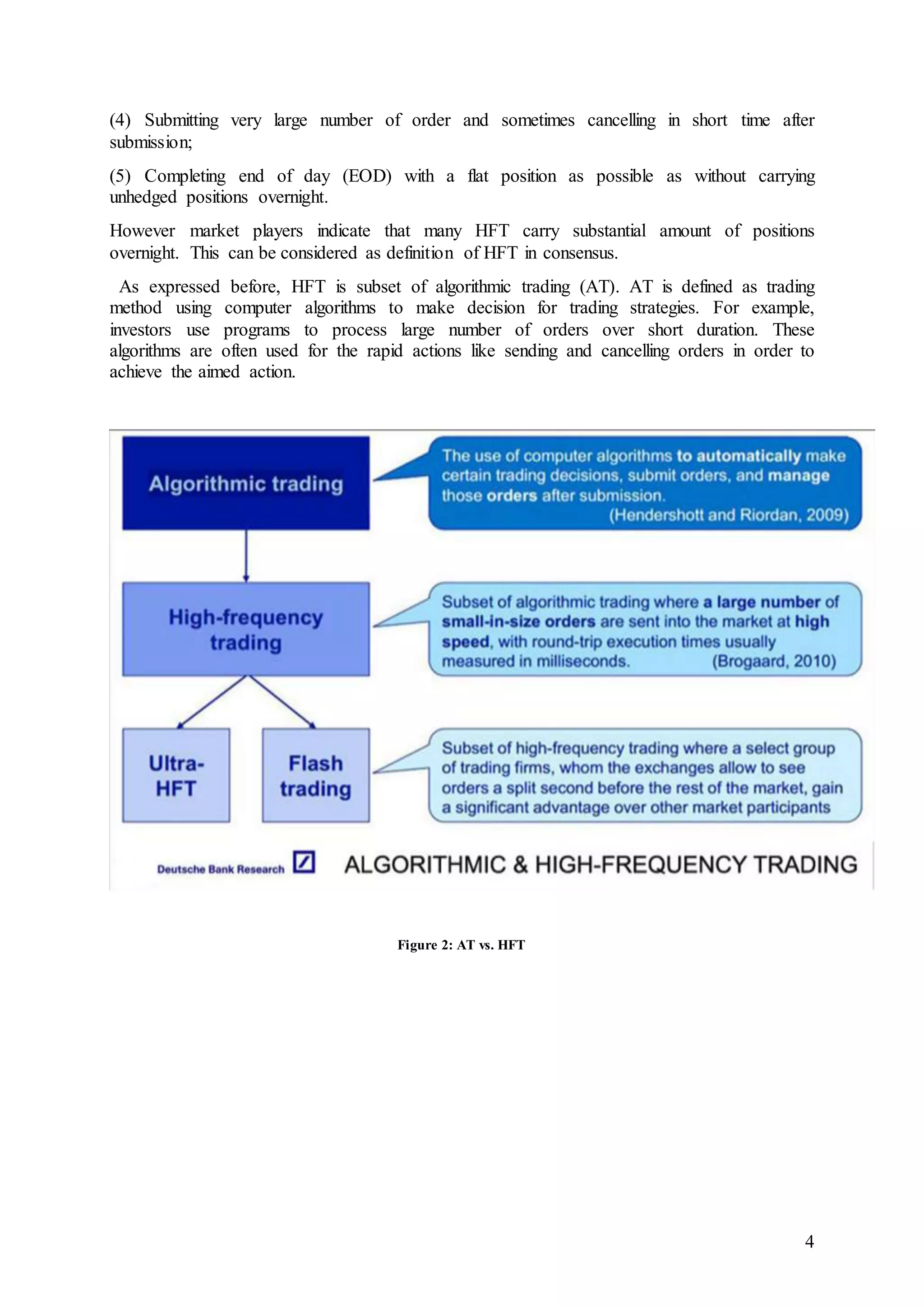 4
(4) Submitting very large number of order and sometimes cancelling in short time after
submission;
(5) Completing end of day (EOD) with a flat position as possible as without carrying
unhedged positions overnight.
However market players indicate that many HFT carry substantial amount of positions
overnight. This can be considered as definition of HFT in consensus.
As expressed before, HFT is subset of algorithmic trading (AT). AT is defined as trading
method using computer algorithms to make decision for trading strategies. For example,
investors use programs to process large number of orders over short duration. These
algorithms are often used for the rapid actions like sending and cancelling orders in order to
achieve the aimed action.
Figure 2: AT vs. HFT
 