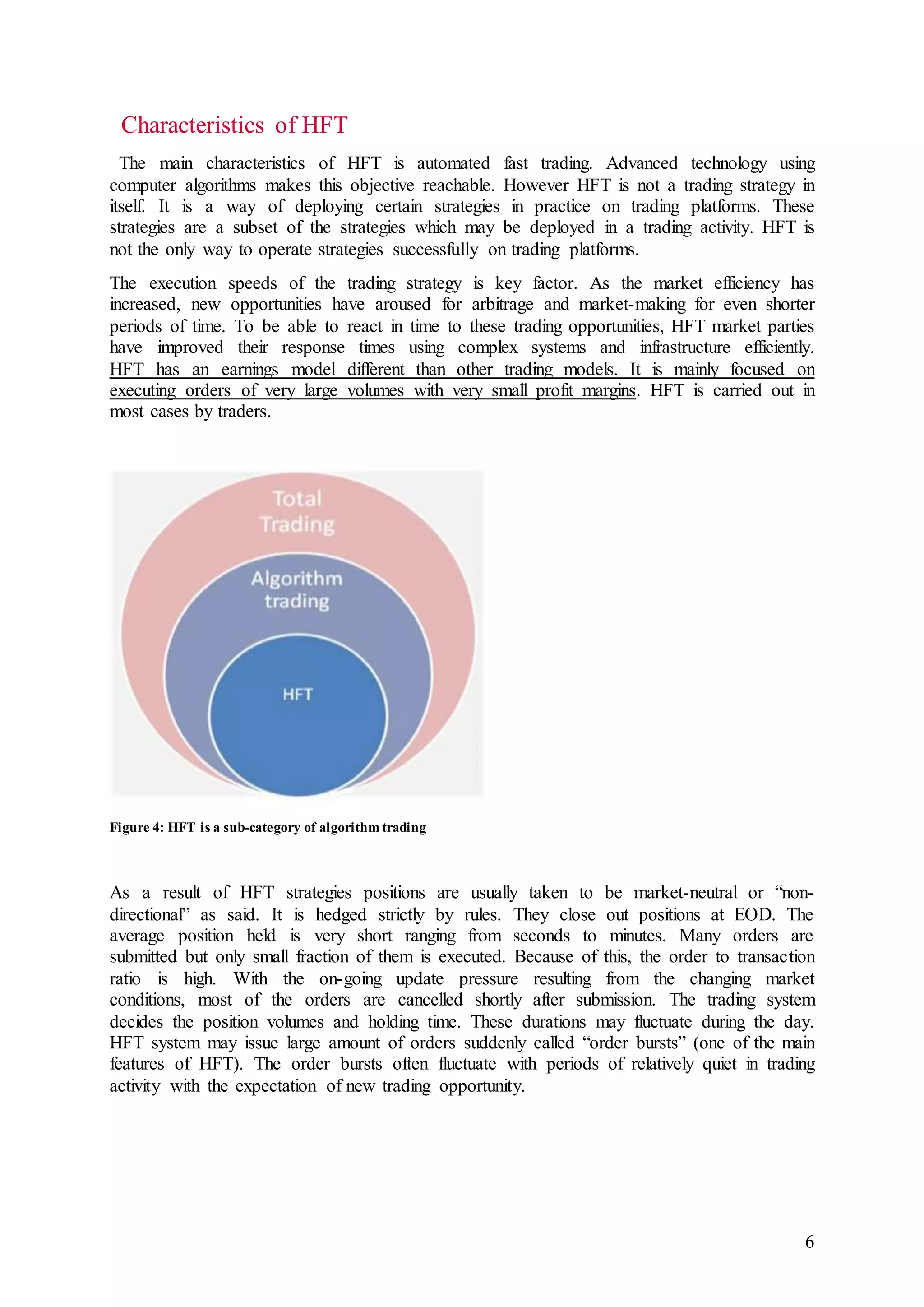 6
Characteristics of HFT
The main characteristics of HFT is automated fast trading. Advanced technology using
computer algorithms makes this objective reachable. However HFT is not a trading strategy in
itself. It is a way of deploying certain strategies in practice on trading platforms. These
strategies are a subset of the strategies which may be deployed in a trading activity. HFT is
not the only way to operate strategies successfully on trading platforms.
The execution speeds of the trading strategy is key factor. As the market efficiency has
increased, new opportunities have aroused for arbitrage and market-making for even shorter
periods of time. To be able to react in time to these trading opportunities, HFT market parties
have improved their response times using complex systems and infrastructure efficiently.
HFT has an earnings model different than other trading models. It is mainly focused on
executing orders of very large volumes with very small profit margins. HFT is carried out in
most cases by traders.
Figure 4: HFT is a sub-category of algorithm trading
As a result of HFT strategies positions are usually taken to be market-neutral or “non-
directional” as said. It is hedged strictly by rules. They close out positions at EOD. The
average position held is very short ranging from seconds to minutes. Many orders are
submitted but only small fraction of them is executed. Because of this, the order to transaction
ratio is high. With the on-going update pressure resulting from the changing market
conditions, most of the orders are cancelled shortly after submission. The trading system
decides the position volumes and holding time. These durations may fluctuate during the day.
HFT system may issue large amount of orders suddenly called “order bursts” (one of the main
features of HFT). The order bursts often fluctuate with periods of relatively quiet in trading
activity with the expectation of new trading opportunity.
 