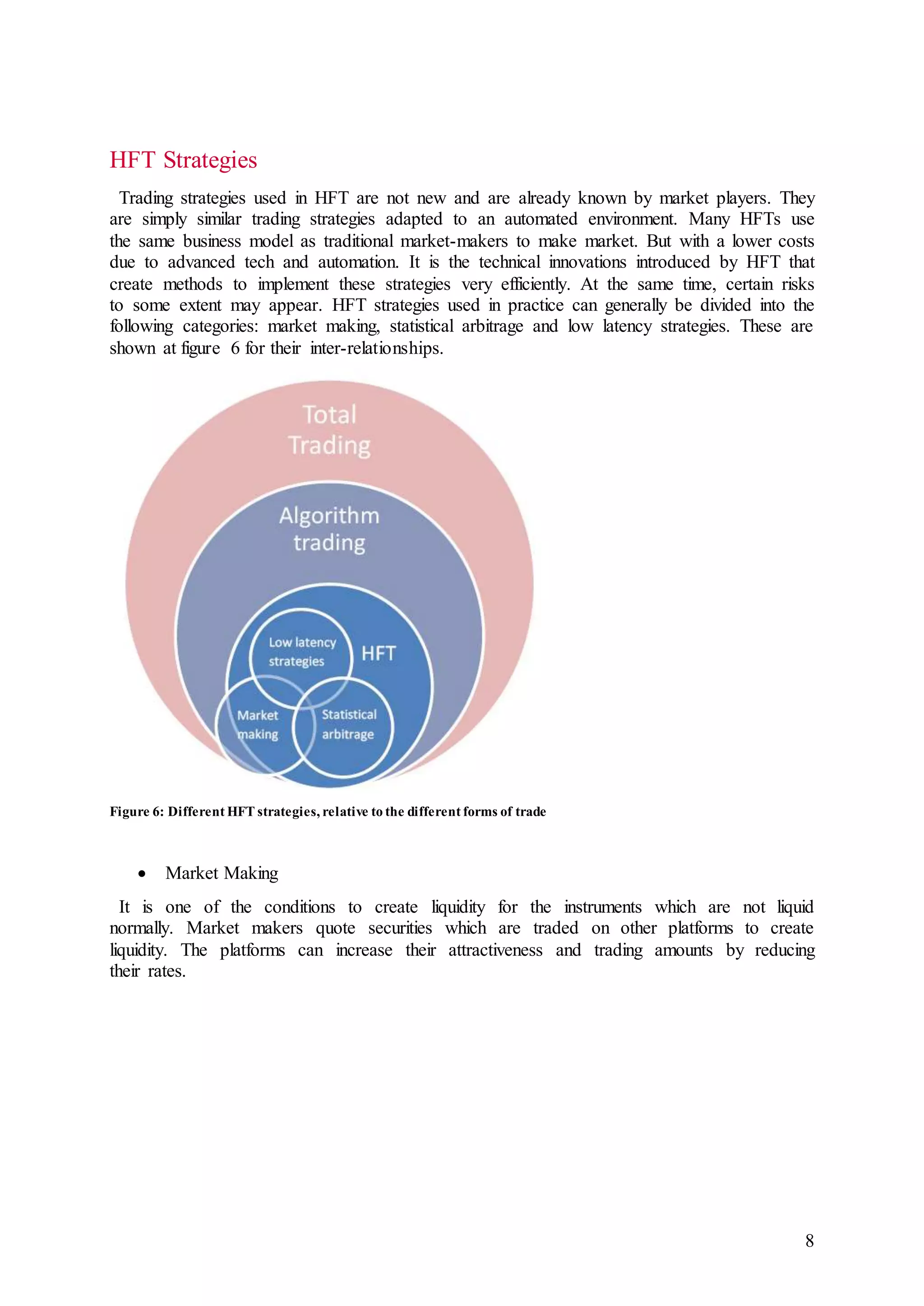 8
HFT Strategies
Trading strategies used in HFT are not new and are already known by market players. They
are simply similar trading strategies adapted to an automated environment. Many HFTs use
the same business model as traditional market-makers to make market. But with a lower costs
due to advanced tech and automation. It is the technical innovations introduced by HFT that
create methods to implement these strategies very efficiently. At the same time, certain risks
to some extent may appear. HFT strategies used in practice can generally be divided into the
following categories: market making, statistical arbitrage and low latency strategies. These are
shown at figure 6 for their inter-relationships.
Figure 6: Different HFT strategies, relative to the different forms of trade
 Market Making
It is one of the conditions to create liquidity for the instruments which are not liquid
normally. Market makers quote securities which are traded on other platforms to create
liquidity. The platforms can increase their attractiveness and trading amounts by reducing
their rates.
 