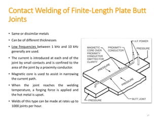 Contact Welding of Finite-Length Plate Butt
Joints
• Same or dissimilar metals
• Can be of different thicknesses
• Low frequencies between 1 kHz and 10 kHz
generally are used.
• The current is introduced at each end of the
joint by small contacts and is confined to the
area of the joint by a proximity conductor.
• Magnetic core is used to assist in narrowing
the current path.
• When the joint reaches the welding
temperature, a forging force is applied and
the hot metal is upset.
• Welds of this type can be made at rates up to
1000 joints per hour.
17
 