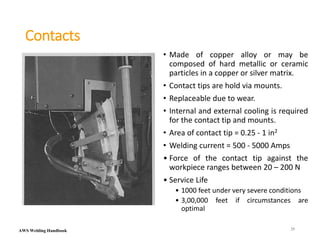 AWS Welding Handbook
Contacts
• Made of copper alloy or may be
composed of hard metallic or ceramic
particles in a copper or silver matrix.
• Contact tips are hold via mounts.
• Replaceable due to wear.
• Internal and external cooling is required
for the contact tip and mounts.
• Area of contact tip = 0.25 - 1 in2
• Welding current = 500 - 5000 Amps
• Force of the contact tip against the
workpiece ranges between 20 – 200 N
• Service Life
• 1000 feet under very severe conditions
• 3,00,000 feet if circumstances are
optimal
25
 