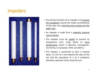 Impeders
26
• The primary function of an impeder is to increase
the impedance around the inside circumference
of the tube, thus diverting more energy into the
weld “vee”.
• An impeder is made from a magnetic material
such as ferrite.
• The impeder must be cooled to prevent its
temperature from rising above its Curie
temperature, where it becomes nonmagnetic.
(For ferrite, it is between 170°C and 340°C.)
• The impeder is positioned so that it extends
about 1.5 mm to 3 mm beyond the apex of the
vee and the equivalent of 1 to 2 workpiece
diameters upstream of the induction coil.
 
