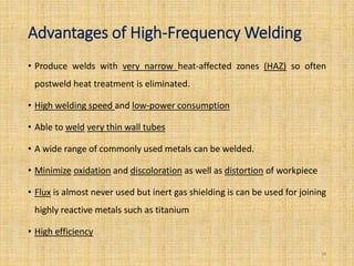 Advantages of High-Frequency Welding
• Produce welds with very narrow heat-affected zones (HAZ) so often
postweld heat treatment is eliminated.
• High welding speed and low-power consumption
• Able to weld very thin wall tubes
• A wide range of commonly used metals can be welded.
• Minimize oxidation and discoloration as well as distortion of workpiece
• Flux is almost never used but inert gas shielding is can be used for joining
highly reactive metals such as titanium
• High efficiency
28
 