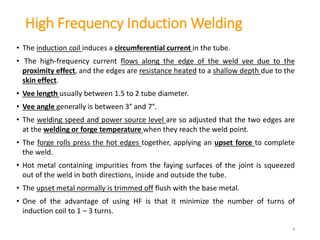 High Frequency Induction Welding
• The induction coil induces a circumferential current in the tube.
• The high-frequency current flows along the edge of the weld vee due to the
proximity effect, and the edges are resistance heated to a shallow depth due to the
skin effect.
• Vee length usually between 1.5 to 2 tube diameter.
• Vee angle generally is between 3° and 7°.
• The welding speed and power source level are so adjusted that the two edges are
at the welding or forge temperature when they reach the weld point.
• The forge rolls press the hot edges together, applying an upset force to complete
the weld.
• Hot metal containing impurities from the faying surfaces of the joint is squeezed
out of the weld in both directions, inside and outside the tube.
• The upset metal normally is trimmed off flush with the base metal.
• One of the advantage of using HF is that it minimize the number of turns of
induction coil to 1 – 3 turns.
8
 