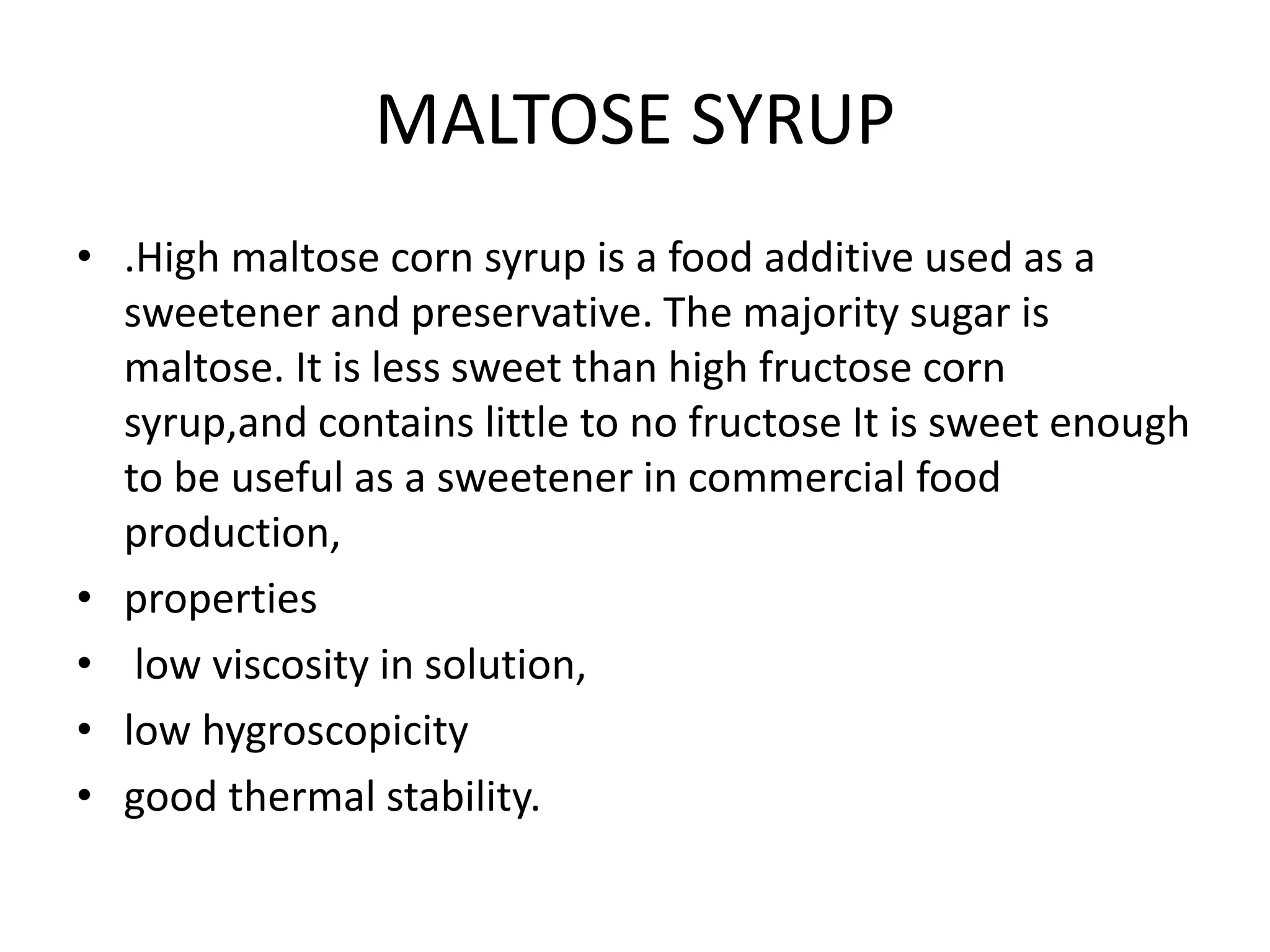 MALTOSE SYRUP
• .High maltose corn syrup is a food additive used as a
sweetener and preservative. The majority sugar is
maltose. It is less sweet than high fructose corn
syrup,and contains little to no fructose It is sweet enough
to be useful as a sweetener in commercial food
production,
• properties
• low viscosity in solution,
• low hygroscopicity
• good thermal stability.
 
