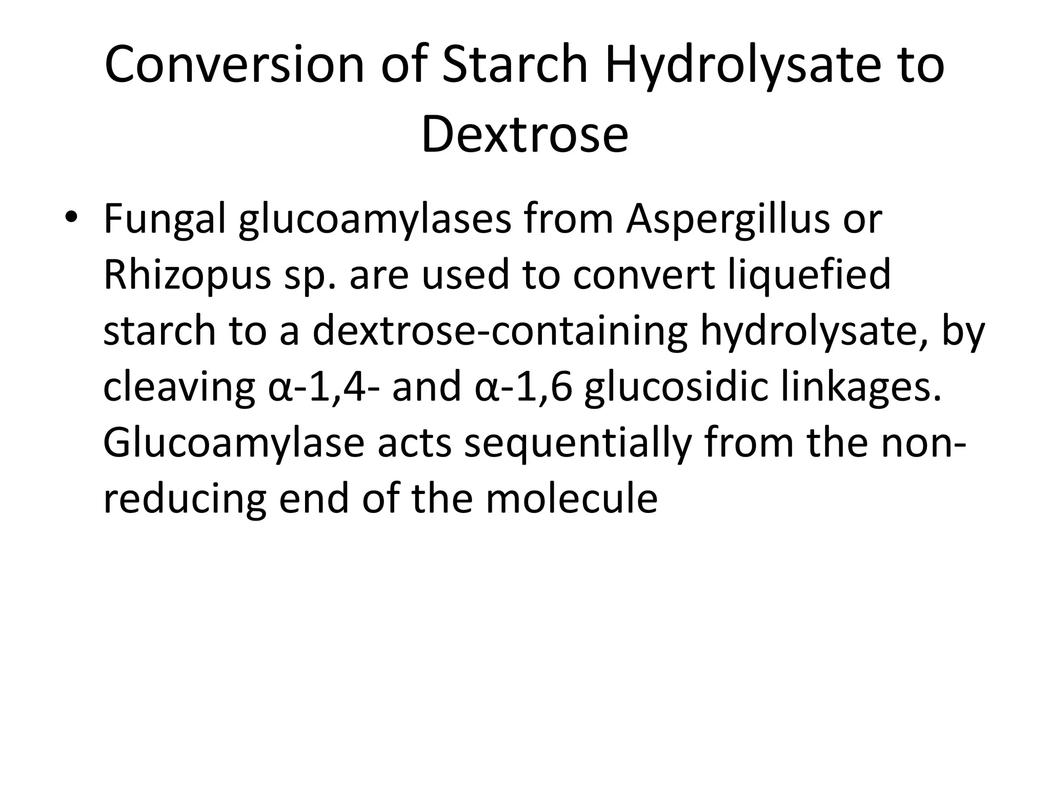 Conversion of Starch Hydrolysate to
Dextrose
• Fungal glucoamylases from Aspergillus or
Rhizopus sp. are used to convert liquefied
starch to a dextrose-containing hydrolysate, by
cleaving α-1,4- and α-1,6 glucosidic linkages.
Glucoamylase acts sequentially from the non-
reducing end of the molecule
 