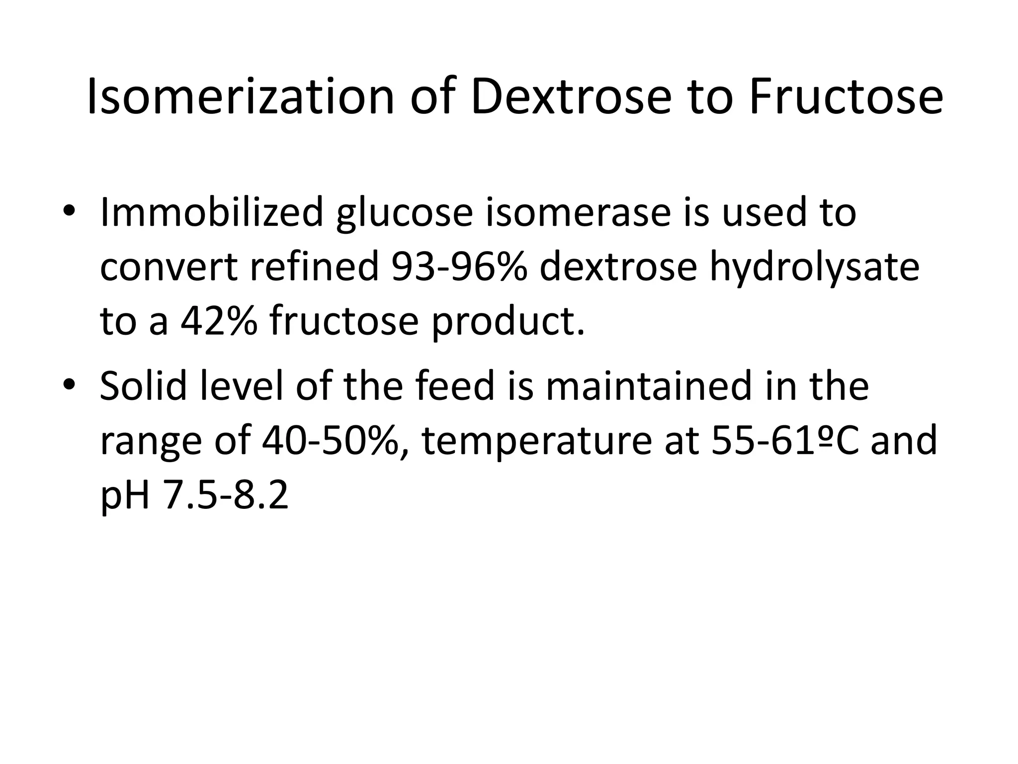 Isomerization of Dextrose to Fructose
• Immobilized glucose isomerase is used to
convert refined 93-96% dextrose hydrolysate
to a 42% fructose product.
• Solid level of the feed is maintained in the
range of 40-50%, temperature at 55-61ºC and
pH 7.5-8.2
 