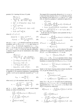 3
potential A(r). Inserting (16) into (17) yields
RH
mn(x;y;z)
= a2
m + b2
n
2 2
Z 1
0
sin( z)
(k2
2
2)( 2 2mn)
nZ 1
1
( 1)nfH(y;b; ) fH(y; b; )
Gm(a; )ei x d
+
Z 1
1
( 1)mfH(x;a; ) fH(x; a; )
Gn(b; )ei y d
o
d ; (18)
where k2
2 = 2 + 2 + 2,
fH(y;y0; ) = sgn(y y0)ei jy y0
j (19)
Gm(a; ) = i e i a ( 1)mei a]
2 a2m
; (20)
and sgn( ) = 2u( ) 1. It should be noted that our previous
assumption such as RH
mn(x;y;0) = 0 is right because of
sin( z) = 0
z=0
. To avoid pole singularities at = nm
and = k2 on the real axis, we deform the integral path
as = k2v(v i) for v 0 [10]. By using this substitution,
a radiation integral (18) can be transformed to that without
singularities as
RH
mn(x;y;z)
= k2(a2
m + b2
n) Z 1
0
(2v i) sin( z)
(k2
2
2)( 2 2mn)h
( 1)nQm(x; a;y;b;k2
2
2)
Qm(x; a;y; b;k2
2
2)
+ ( 1)mQn(y; b;x;a;k2
2
2)
Qn(y; b;x; a;k2
2
2)
i
dv ; (21)
where a precise and efﬁcient evaluation of Qm( ) is presented
in Appendix A. For numerical computation, a path-deforming
variable v in (21) can be empirically truncated to
RVmax
0 ( ) dv
as
Vmax = max 10
vt
;1 ; (22)
where max(x;y) is the maximum value of x and y,
vt = 1
2
0
@
s
jxj
2 2
+ 1+
s
jyj
2 2
+ 1
1
A ; (23)
and 2 = 2 =k2. Applying the Green’s second integral
identity, we reduce (16) and (18) as
@2
@z2 + k2
2 Hmn(x;y;z) + RH
mn(x;y;z)
=
Z a
a
Z b
b
@2
@z02 + k2
2 Hmn(r0)
@
@z0Gxx
A (r;r0) dy0dx0
z0=0
: (24)
The integral (24) is numerically efﬁcient for jxj a or jyj
b where the Green function Gxx
A (r;r0) in (24) does not have
any singularity in the region of jx0j a and jy0j b . Using
(24), we obtain the asymptotic Fz-potential in region (II) as
FII
z (r; ; )
eik2r
i2 r
cos
k2 sin2 2
1X
m=0
1X
n=0
qmn(a2
m + b2
n)sin( mnd)
Gm(a; k2 sin cos )Gn(b; k2 sin sin ) ; (25)
where r =
p
x2 + y2 + z2, = cos 1(z=r), and =
tan 1(y=x) shown in Fig. 1.
In the next step, the magnetic vector potentials for Fig. 1
are formulated as
AI
z(x;y;z) = 1
1X
m=0
1X
n=0
pmn sinam(x + a)sinbn(y + b)
cos mn(z + d)uxy(a;b) (26)
AII
z (x;y;z) = 2
1X
m=0
1X
n=0
h
rmnEmn(x;y;z)
+ RE
mn(x;y;z)
i
; (27)
where m n 6= 0, pmn and rmn are the unknown TM modal
coefﬁcients for regions (I) and (II), respectively. Applying the
@Ez=@z e= ﬁeld continuity at z = 0, we get
rmn = 2
1
pmn mn sin( mnd) ; (28)
where e (= 1EI
x;y ^n) is an equivalent electric charge
density which may be produced by the ﬁeld discontinuities at
boundaries, we assume that @=@zRE
mn(x;y;z)jz=0 = 0, and
Emn(x;y;z) = ei mnz
i mn
sinam(x + a)sinbn(y + b)
uxy(a;b) : (29)
Similar to the Green’s function relation already described in
(17), we get the formula for RE
mn(x;y;z) as
RE
mn(x;y;z)
=
Z
J(r0)Gzz
A (r;r0) dr0
z component
= rmnREE
mn(x;y;z) ismn
! 2
REH
mn(x;y;z) ; (30)
where J(r) = Hx;y(r) ^n. To remove the Hx-ﬁeld discon-
tinuities at ( a x a, y = b, z 0) and the Hy-ﬁeld
discontinuities at (x = a, b y b, z 0), REE
mn(r) and
REH
mn(r) are given by, respectively,
REE
mn(x;y;z) =
Z @
@n0
h
Em(r0)
i
Gzz
A (r;r0) dr0 (31)
@2
@z2 + k2
2 REH
mn(x;y;z)
=
Z @2
@z02 + k2
2 Hmn(r0) @2
@z@tGxx
A (r;r0) dr0
+
Z @2
@z0@t0Hmn(r0) @2
@z2 + k2
2 Gzz
A (r;r0) dr0 ; (32)
 