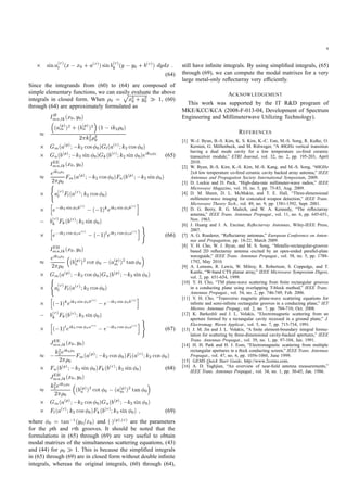 9
sina(r)
l (x x0 + a(r))sinb(r)
k (y y0 + b(r)) dydx :
(64)
Since the integrands from (60) to (64) are composed of
simple elementary functions, we can easily evaluate the above
integrals in closed form. When 0 =
px2
0 + y2
0 1, (60)
through (64) are approximately formulated as
IH
mn;lk(x0;y0)
(a(p)
m )2 + (b(p)
n )2 (1 ik2 0)
2 k2
2
3
0
Gm(a(p); k2 cos 0)Gl(a(r);k2 cos 0)
Gn(b(p); k2 sin 0)Gk(b(r);k2 sin 0)eik2 0 (65)
IEE
mn;lk(x0;y0)
eik2 0
2 0
Fm(a(p); k2 cos 0)Fn(b(p); k2 sin 0)
(
a(r)
l Fl(a(r);k2 cos 0)
h
e ik2 sin 0b(r)
( 1)keik2 sin 0b(r)i
b(r)
k Fk(b(r);k2 sin 0)
h
e ik2 cos 0a(r)
( 1)leik2 cos 0a(r)i)
(66)
IEH
mn;lk(x0;y0)
eik2 0
2 0
(b(p)
n )2 cot 0 (a(p)
m )2 tan 0
Gm(a(p); k2 cos 0)Gn(b(p); k2 sin 0)(
a(r)
l Fl(a(r);k2 cos 0)
h
( 1)keik2 sin 0b(r)
e ik2 sin 0b(r)i
b(r)
k Fk(b(r);k2 sin 0)
h
( 1)leik2 cos 0a(r)
e ik2 cos 0a(r)i)
(67)
JEE
mn;lk(x0;y0)
k2
2eik2 0
2 0
Fm(a(p); k2 cos 0)Fl(a(r);k2 cos 0)
Fn(b(p); k2 sin 0)Fk(b(r);k2 sin 0) (68)
JEH
mn;lk(x0;y0)
k2
2eik2 0
2 0
(b(p)
n )2 cot 0 (a(p)
m )2 tan 0
Gm(a(p); k2 cos 0)Gn(b(p); k2 sin 0)
Fl(a(r);k2 cos 0)Fk(b(r);k2 sin 0) ; (69)
where 0 = tan 1(y0=x0) and ( )(p);(r) are the parameters
for the pth and rth grooves. It should be noted that the
formulations in (65) through (69) are very useful to obtain
modal matrixes of the simultaneous scattering equations, (43)
and (44) for 0 1. This is because the simpliﬁed integrals
in (65) through (69) are in closed form without double inﬁnite
integrals, whereas the original integrals, (60) through (64),
still have inﬁnite integrals. By using simpliﬁed integrals, (65)
through (69), we can compute the modal matrixes for a very
large metal-only reﬂectarray very efﬁciently.
ACKNOWLEDGEMENT
This work was supported by the IT R&D program of
MKE/KCC/KCA (2008-F-013-04, Development of Spectrum
Engineering and Millimeterwave Utilizing Technology).
REFERENCES
[1] W.-J. Byun, B.-S. Kim, K. S. Kim, K.-C. Eun, M.-S. Song, R. Kulke, O.
Kersten, G. M¨ollenbeck, and M. Rittweger, “A 40GHz vertical transition
having a dual mode cavity for a low temperature co-ﬁred ceramic
transceiver module,” ETRI Journal, vol. 32, no. 2, pp. 195-203, April
2010.
[2] W. Byun, B.-S. Kim, K.-S. Kim, M.-S. Kang, and M.-S. Song, “60GHz
2x4 low temperature co-ﬁred ceramic cavity backed array antenna,” IEEE
Antennas and Propagation Society International Symposium, 2009.
[3] D. Lockie and D. Peck, “High-data-rate millimeter-wave radios,” IEEE
Microwave Magazine, vol. 10, no. 5, pp. 75-83, Aug. 2009.
[4] D. M. Sheen, D. L. McMakin, and T. E. Hall, “Three-dimensional
millimeter-wave imaging for concealed weapon detection,” IEEE Trans.
Microwave Theory Tech., vol. 49, no. 9, pp. 1581-1592, Sept. 2001.
[5] D. G. Berry, R. G. Malech, and W. A. Kennedy, “The reﬂectarray
antenna,” IEEE Trans. Antennas Propagat., vol. 11, no. 6, pp. 645-651,
Nov. 1963.
[6] J. Huang and J. A. Encinar, Reﬂectarray Antennas, Wiley-IEEE Press,
2007.
[7] A. G. Roederer, “Reﬂectarray antennas,” European Conference on Anten-
nas and Propagation, pp. 18-22, March 2009.
[8] Y. H. Cho, W. J. Byun, and M. S. Song, “Metallic-rectangular-grooves
based 2D reﬂectarray antenna excited by an open-ended parallel-plate
waveguide,” IEEE Trans. Antennas Propagat., vol. 58, no. 5, pp. 1788-
1792, May 2010.
[9] A. Lemons, R. Lewis, W. Milroy, R. Robertson, S. Coppedge, and T.
Kastle, “W-band CTS planar array,” IEEE Microwave Symposium Digest,
vol. 2, pp. 651-654, 1999.
[10] Y. H. Cho, “TM plane-wave scattering from ﬁnite rectangular grooves
in a conducting plane using overlapping T-block method,” IEEE Trans.
Antennas Propagat., vol. 54, no. 2, pp. 746-749, Feb. 2006.
[11] Y. H. Cho, “Transverse magnetic plane-wave scattering equations for
inﬁnite and semi-inﬁnite rectangular grooves in a conducting plane,” IET
Microw. Antennas Propag., vol. 2, no. 7, pp. 704-710, Oct. 2008.
[12] K. Barkeshli and J. L. Volakis, “Electromagnetic scattering from an
aperture formed by a rectangular cavity recessed in a ground plane,” J.
Electromag. Waves Applicat., vol. 5, no. 7, pp. 715-734, 1991.
[13] J. M. Jin and J. L. Volakis, “A ﬁnite element-boundary integral formu-
lation for scattering by three-dimensional cavity-backed apertures,” IEEE
Trans. Antennas Propagat., vol. 39, no. 1, pp. 97-104, Jan. 1991.
[14] H. H. Park and H. J. Eom, “Electromagnetic scattering from multiple
rectangular apertures in a thick conducting screen,” IEEE Trans. Antennas
Propagat., vol. 47, no. 6, pp. 1056-1060, June 1999.
[15] GEMS Quick Start Guide, http://www.2comu.com.
[16] A. D. Yaghjian, “An overview of near-ﬁeld antenna measurements,”
IEEE Trans. Antennas Propagat., vol. 34, no. 1, pp. 30-45, Jan. 1986.
 