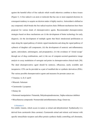 against the harmful effect of free radicals which would otherwise combine to these tissues
(Figure 1). A free radical is an atom or molecule that has one or more unpaired electrons its
consequent tendency to acquire an electron makes it highly reactive. Antioxidant is deﬁned as
any compound, which breaks the free radical reaction chain. Different mechanisms have been
proposed for various kinds of chemopreventive agents. Recommended chemoprevention
strategies based on these mechanisms are (i) the development of better technology for early
diagnosis, (ii) the development of multiple agents that block intralesional proliferation at
steps along the signal pathway of mitotic signal transduction and along the signal pathway of
sythnesis of daughter cell components, (iii) the development of nontoxic anti-inﬂammatory
agents, antioxidants, antimutagens, and proapoptotics, (iv) the avoidance of ‘clonal escape’
through use of drug combinations, and (v) the use of computer-assisted quantitative image
analysis to assay modulation of surrogate end points in chemoprevention clinical trials [36].
The ideal chemopreventive agent should be nontoxic, efﬁcacious, easily available and
inexpensive. CPA can be provided as a part of modiﬁed diet or synthetic derivatives (Pills).
The various possible chemopreventive agents and measures for prostate cancer are:
• Vitamins: A, D, C and E
• Minerals: Selenium
• Carotenoids: Lycopenes
• Dietary fat
• Hormonal manipulation: Flutamide, Dehydroepiandrosterone, 5alpha-reductase inhibitor
• Miscellaneous compounds: Nonsteroidal antiinﬂammatory drugs, Green tea.
1.Vitamin A
Fat soluble vitamin, which occurs in nature as retinal and dehydroretinol. Synthetically it is
derived from carotenoids (beta carotene). Carotenoids retinal and retinoic acid interact with
speciﬁc intracellular receptors and affect protein synthesis ﬁnally controlling cell chromatin,
 
