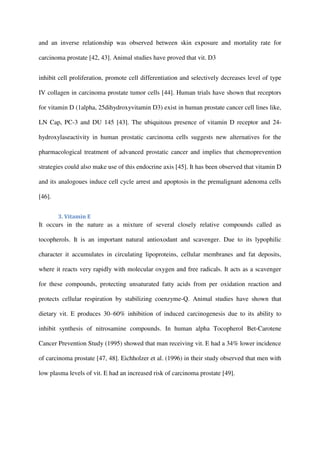and an inverse relationship was observed between skin exposure and mortality rate for
carcinoma prostate [42, 43]. Animal studies have proved that vit. D3
inhibit cell proliferation, promote cell differentiation and selectively decreases level of type
IV collagen in carcinoma prostate tumor cells [44]. Human trials have shown that receptors
for vitamin D (1alpha, 25dihydroxyvitamin D3) exist in human prostate cancer cell lines like,
LN Cap, PC-3 and DU 145 [43]. The ubiquitous presence of vitamin D receptor and 24-
hydroxylaseactivity in human prostatic carcinoma cells suggests new alternatives for the
pharmacological treatment of advanced prostatic cancer and implies that chemoprevention
strategies could also make use of this endocrine axis [45]. It has been observed that vitamin D
and its analogoues induce cell cycle arrest and apoptosis in the premalignant adenoma cells
[46].
3. Vitamin E
It occurs in the nature as a mixture of several closely relative compounds called as
tocopherols. It is an important natural antioxodant and scavenger. Due to its lypophilic
character it accumulates in circulating lipoproteins, cellular membranes and fat deposits,
where it reacts very rapidly with molecular oxygen and free radicals. It acts as a scavenger
for these compounds, protecting unsaturated fatty acids from per oxidation reaction and
protects cellular respiration by stabilizing coenzyme-Q. Animal studies have shown that
dietary vit. E produces 30–60% inhibition of induced carcinogenesis due to its ability to
inhibit synthesis of nitrosamine compounds. In human alpha Tocopherol Bet-Carotene
Cancer Prevention Study (1995) showed that man receiving vit. E had a 34% lower incidence
of carcinoma prostate [47, 48]. Eichholzer et al. (1996) in their study observed that men with
low plasma levels of vit. E had an increased risk of carcinoma prostate [49].
 