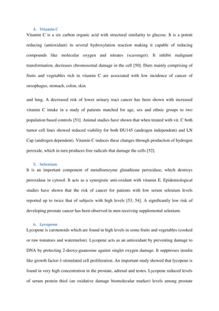 4. Vitamin C
Vitamin C is a six carbon organic acid with structural similarity to glucose. It is a potent
reducing (antioxidant) in several hydroxylation reaction making it capable of reducing
compounds like molecular oxygen and nitrates (scavenger). It inhibit malignant
transformation, decreases chromosomal damage in the cell [50]. Diets mainly comprising of
fruits and vegetables rich in vitamin C are associated with low incidence of cancer of
oesophagus, stomach, colon, skin
and lung. A decreased risk of lower urinary tract cancer has been shown with increased
vitamin C intake in a study of patients matched for age, sex and ethnic groups to two
population based controls [51]. Animal studies have shown that when treated with vit. C both
tumor cell lines showed reduced viability for both DU145 (androgen independent) and LN
Cap (androgen dependent). Vitamin C induces these changes through production of hydrogen
peroxide, which in turn produces free radicals that damage the cells [52].
5. Selenium
It is an important component of metalloenzyme glutathione peroxidase, which destroys
peroxidase in cytosol. It acts as a synergistic anti-oxidant with vitamin E. Epidemiological
studies have shown that the risk of cancer for patients with low serum selenium levels
reported up to twice that of subjects with high levels [53, 54]. A signiﬁcantly low risk of
developing prostate cancer has been observed in men receiving supplemental selenium.
6. Lycopene
Lycopene is carotenoids which are found in high levels in some fruits and vegetables (cooked
or raw tomatoes and watermelon). Lycopene acts as an antioxidant by preventing damage to
DNA by protecting 2-deoxy-guanosine against singlet oxygen damage. It suppresses insulin
like growth factor-1-stimulated cell proliferation. An important study showed that lycopene is
found in very high concentration in the prostate, adrenal and testes. Lycopene reduced levels
of serum protein thiol (an oxidative damage biomolecular marker) levels among prostate
 