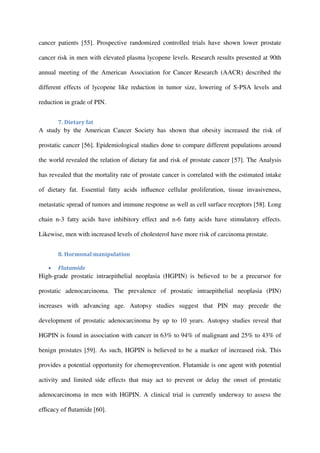 cancer patients [55]. Prospective randomized controlled trials have shown lower prostate
cancer risk in men with elevated plasma lycopene levels. Research results presented at 90th
annual meeting of the American Association for Cancer Research (AACR) described the
different effects of lycopene like reduction in tumor size, lowering of S-PSA levels and
reduction in grade of PIN.
7. Dietary fat
A study by the American Cancer Society has shown that obesity increased the risk of
prostatic cancer [56]. Epidemiological studies done to compare different populations around
the world revealed the relation of dietary fat and risk of prostate cancer [57]. The Analysis
has revealed that the mortality rate of prostate cancer is correlated with the estimated intake
of dietary fat. Essential fatty acids inﬂuence cellular proliferation, tissue invasiveness,
metastatic spread of tumors and immune response as well as cell surface receptors [58]. Long
chain n-3 fatty acids have inhibitory effect and n-6 fatty acids have stimulatory effects.
Likewise, men with increased levels of cholesterol have more risk of carcinoma prostate.
8. Hormonal manipulation
 Flutamide
High-grade prostatic intraepithelial neoplasia (HGPIN) is believed to be a precursor for
prostatic adenocarcinoma. The prevalence of prostatic intraepithelial neoplasia (PIN)
increases with advancing age. Autopsy studies suggest that PIN may precede the
development of prostatic adenocarcinoma by up to 10 years. Autopsy studies reveal that
HGPIN is found in association with cancer in 63% to 94% of malignant and 25% to 43% of
benign prostates [59]. As such, HGPIN is believed to be a marker of increased risk. This
provides a potential opportunity for chemoprevention. Flutamide is one agent with potential
activity and limited side effects that may act to prevent or delay the onset of prostatic
adenocarcinoma in men with HGPIN. A clinical trial is currently underway to assess the
efﬁcacy of ﬂutamide [60].
 