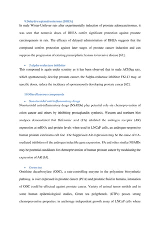 9.Dehydro epiandrosterone (DHEA)
In male Wistar-Unilever rats after experimentally induction of prostate adenocarcinomas, it
was seen that nontoxic doses of DHEA confer signiﬁcant protection against prostate
carcinogenesis in rats. The efﬁcacy of delayed administration of DHEA suggests that the
compound confers protection against later stages of prostate cancer induction and can
suppress the progression of existing preneoplastic lesions to invasive disease [61].
 5 alpha-reductase inhibitor
This compound is again under scrutiny as it has been observed that in male ACI/Seg rats,
which spontaneously develop prostate cancer, the 5alpha-reductase inhibitor FK143 may, at
speciﬁc doses, reduce the incidence of spontaneously developing prostate cancer [62].
10.Miscellaneous compounds
 Nonsteroidal anti-inﬂammatory drugs
Nonsteroidal anti-inﬂammatory drugs (NSAIDs) play potential role sin chemoprevention of
colon cancer and others by inhibiting prostaglandin synthesis. Western and northern blot
analyses demonstrated that ﬂufenamic acid (FA) inhibited the androgen receptor (AR)
expression at mRNA and protein levels when used in LNCaP cells, an androgen-responsive
human prostate carcinoma cell line .The Suppressed AR expression may be the cause of FA-
mediated inhibition of the androgen inducible gene expression. FA and other similar NSAIDs
may be potential candidates for chemoprevention of human prostate cancer by modulating the
expression of AR [63].
 Green tea
Ornithine decarboxylase (ODC), a rate-controlling enzyme in the polyamine biosynthetic
pathway, is over expressed in prostate cancer (PCA) and prostatic ﬂuid in humans, intonation
of ODC could be effectual against prostate cancer. Variety of animal tumor models and in
some human epidemiological studies, Green tea polyphenols (GTPs) posses strong
chemopreventive properties. in anchorage independent growth assay of LNCaP cells where
 