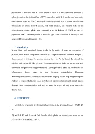 pretreatment of the cells with GTP was found to result in a dose-dependent inhibition of
colony formation, the similar effects of GTPs were observed [64]. In another study, the major
constituent of green tea EGCG [(-)-epigallocatechin3-gallate], was examined to understand
mechanisms of action. Growth assays, cell cycle analysis, and western blots for the
retinoblastoma protein (pRB) were examined with the Effects of EGCG on the cell
population. EGCG inhibited growth In each cell type, with a decrease in efﬁcacy as cells
progressed from normal to cancer [65].
7. Conclusion
Several dietary and nutritional factors involve in the studies of onset and progression of
prostate cancer. Hence, it is possible that bioactive compounds (anti-oxidants)can be a part of
chemopreventive strategies for prostate cancer, like vits. A, D, C, and E, mineral like
selenium and carotenoids like lycopene. Besides the dietary fat inflection the various other
compounds and procedures suggested to have a chemopreventive effect are nonsteroidal anti
inﬂammatory drugs, green tea and hormonal manipulation (Flutamide,
Dehydroepiandrosterone, 5alphareductase inhibitor). Ongoing studies may bring the required
evidence to support what is still only a hypothesis at present on nutrition and prostate cancer.
However utter recommendation will have to await the results of long term prospective
clinical trials.
8. REFERENCE
[1] McNeal JE. Origin and development of carcinoma in the prostate. Cancer 1969;23: 24-
34.
[2] McNeal JE and Bostwick DG. Intraductal dysplasia: A premalignant lesion of the
prostate. Hum Pathol 1986;17:64-71.
 