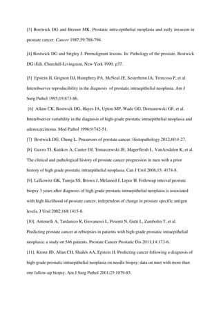 [3] Bostwick DG and Brawer MK. Prostatic intra-epithelial neoplasia and early invasion in
prostate cancer. Cancer 1987;59:788-794.
[4] Bostwick DG and Srigley J. Premalignant lesions. In: Pathology of the prostate, Bostwick
DG (Ed), Churchill-Livingston, New York 1990. p37.
[5] Epstein JI, Grignon DJ, Humphrey PA, McNeal JE, Sesterhenn IA, Troncoso P, et al.
Interobserver reproducibility in the diagnosis of prostatic intraepithelial neoplasia. Am J
Surg Pathol 1995;19:873-86.
[6] Allam CK, Bostwick DG, Hayes JA, Upton MP, Wade GG, Domanowski GF, et al.
Interobserver variability in the diagnosis of high-grade prostatic intraepithelial neoplasia and
adenocarcinoma. Mod Pathol 1996;9:742-51.
[7] Bostwick DG, Cheng L. Precursors of prostate cancer. Histopathology 2012;60:4-27.
[8] Guzzo TJ, Kutikov A, Canter DJ, Tomaszewski JE, Magerfleish L, VanArsdalen K, et al.
The clinical and pathological history of prostate cancer progression in men with a prior
history of high grade prostatic intraepithelial neoplasia. Can J Urol 2008;15: 4174-8.
[9]. Lefkowitz GK, Taneja SS, Brown J, Melamed J, Lepor H. Followup interval prostate
biopsy 3 years after diagnosis of high grade prostatic intraepithelial neoplasia is associated
with high likelihood of prostate cancer, independent of change in prostate specific antigen
levels. J Urol 2002;168:1415-8.
[10]. Antonelli A, Tardanico R, Giovanessi L, Pesenti N, Gatti L, Zambolin T, et al.
Predicting prostate cancer at rebiopsies in patients with high-grade prostatic intraepithelial
neoplasia: a study on 546 patients. Prostate Cancer Prostatic Dis 2011;14:173-6.
[11]. Kronz JD, Allan CH, Shaikh AA, Epstein JI. Predicting cancer following a diagnosis of
high-grade prostatic intraepithelial neoplasia on needle biopsy: data on men with more than
one follow-up biopsy. Am J Surg Pathol 2001;25:1079-85.
 