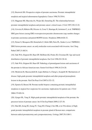 [12]. Bostwick DG. Prospective origins of prostate carcinoma. Prostatic intraepithelial
neoplasia and atypical adenomatous hyperplasia. Cancer 1996;78:330-6.
[13]. Häggman MJ, Macoska JA, Wojno KJ, Oesterling JE. The relationship between
prostatic intraepithelial neoplasia and prostate cancer: critical issues. J Urol 1997;158:12-22.
[14]. Cerveira N, Ribeiro FR, Peixoto A, Costa V, Henrique R, Jerónimo C, et al. TMPRSS2-
ERG gene fusion causing ERG overexpression precedes chromosome copy number changes
in prostate carcinomas and paired HGPIN lesions. Neoplasia 2006;8:826-32.
[15]. Perner S, Mosquera JM, Demichelis F, Hofer MD, Paris PL, Simko J, et al. TMPRSS2-
ERG fusion prostate cancer: an early molecular event associated with invasion. Am J Surg
Pathol 2007;31:882-8.
[16]. Sakr WA, Grignon DJ, Haas GP, Heilbrun LK, Pontes JE, Crissman JD. Age and racial
distribution of prostatic intraepithelial neoplasia. Eur Urol 1996;30:138-44.
[17]. Sakr WA, Grignon DJ, Haas GP. Pathology of premalignant lesions and carcinoma of
the prostate in African-American men. Semin Urol Oncol 1998;16:214-20.
[18]. Montironi R, Mazzucchelli R, Lopez-Beltran A, Cheng L, Scarpelli M. Mechanisms of
disease: high-grade prostatic intraepithelial neoplasia and other proposed preneoplastic
lesions in the prostate. Nat Clin Pract Urol 2007;4:321-32.
[19]. Epstein JI, Herawi M. Prostate needle biopsies containing prostatic intraepithelial
neoplasia or atypical foci suspicious for carcinoma: implications for patient care. J Urol
2006;175:820-34.
[20]. Zynger DL, Yang X. High-grade prostatic intraepithelial neoplasia of the prostate: the
precursor lesion of prostate cancer. Int J Clin Exp Pathol 2009;2:327-38.
[21]. Han KS, Jeong IG, Joung JY, Yang SO, Chung J, Seo HK, et al. Prevalence of high-
grade prostatic intraepithelial neoplasia in prostate gland of Korean men: comparisons
between radical prostatectomy and cystoprostatectomy. Urology 2007;70:1100-3.
 
