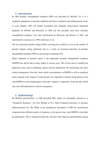 1. Introduction
In 1969 prostatic intraepithelial neoplasia (PIN) was described by McNeal. [1], it is a
neoplastic propagation of prostatic epithelial cells that is confined to preceding prostatic ducts
or acini (glands). PIN was further considered and originally characterized intraductal
dysplasia by McNeal and Bostwick in 1986 [2]; the presently used term "prostatic
intraepithelial neoplasia" was later familiarized by Bostwick and Brawer in 1987, and
sanctioned by consensus at a 1989 conference [3, 4].
The era of prostate-specific antigen (PSA) screening has resulted in a rise in the number of
prostate biopsies being performed and as a result an increased detection of prostatic
intraepithelial neoplasia (PIN) on microscopic examination [5].
Major originator of prostate cancer is the high-grade prostatic intraepithelial neoplasia
(HGPIN) has shown that in many studies in current years. This review aims to simplify the
diagnostic terms used in pathology reports and the implications the terminology has upon
clinical management. Precisely, these article concentrations on HGPIN as well as analytical
terms using the word “atypical” in the prostate. It is important to identify and properly use the
term HGPIN to avoid misperception with other “atypical” components of the prostate, which
may vary with admiration to clinical consequence.
2. Epidemiology
By McNeal and Bostwick in 1986 described PIN, which was principally referred to as
“intraductal dysplasia,” was first defined to be a direct biological precursor to prostatic
adenocarcinoma [2]. The While in the introductory description of PIN the classification
comprised three different grades of dysplasia, at the present time, only HGPIN is described
by pathologists. This is characteristically the outcome of the deprived reproducibility among
 