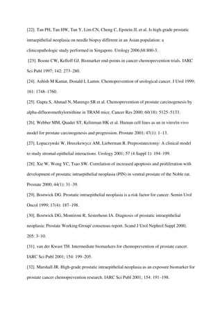 [22]. Tan PH, Tan HW, Tan Y, Lim CN, Cheng C, Epstein JI, et al. Is high-grade prostatic
intraepithelial neoplasia on needle biopsy different in an Asian population: a
clinicopathologic study performed in Singapore. Urology 2006;68:800-3.
[23]. Boone CW, Kelloff GJ. Biomarker end-points in cancer chemoprevention trials. IARC
Sci Publ 1997; 142: 273–280.
[24]. Ashish M Kamat, Donald L Lamm. Chemoprevention of urological cancer. J Urol 1999;
161: 1748–1760.
[25]. Gupta S, Ahmad N, Marengo SR et al. Chemoprevention of prostate carcinogenesis by
alpha-difluoromethylornithine in TRAM mice. Cancer Res 2000; 60(18): 5125–5133.
[26]. Webber MM, Quader ST, Kelinman HK et al. Human cell lines as an in vitro/in vivo
model for prostate carcinogenesis and progression. Prostate 2001; 47(1): 1–13.
[27]. Lopaczynski W, Hruszkewycz AM, Lieberman R. Preprostatectomy: A clinical model
to study stromal-epithelial interactions. Urology 2001; 57 (4 Suppl 1): 194–199.
[28]. Xie W, Wong YC, Tsao SW. Correlation of increased apoptosis and proliferation with
development of prostatic intraepithelial neoplasia (PIN) in ventral prostate of the Noble rat.
Prostate 2000; 44(1): 31–39.
[29]. Bostwick DG. Prostatic intraepithelial neoplasia is a risk factor for cancer. Semin Urol
Oncol 1999; 17(4): 187–198.
[30]. Bostwick DG, Montironi R, Sesterhenn IA. Diagnosis of prostatic intraepithelial
neoplasia: Prostate Working Group/ consensus report. Scand J Urol Nephrol Suppl 2000;
205: 3–10.
[31]. van der Kwast TH. Intermediate biomarkers for chemoprevention of prostate cancer.
IARC Sci Publ 2001; 154: 199–205.
[32]. Marshall JR. High-grade prostatic intraepithelial neoplasia as an exposure biomarker for
prostate cancer chemoprevention research. IARC Sci Publ 2001; 154: 191–198.
 