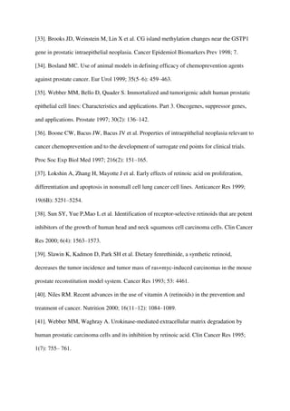 [33]. Brooks JD, Weinstein M, Lin X et al. CG island methylation changes near the GSTP1
gene in prostatic intraepithelial neoplasia. Cancer Epidemiol Biomarkers Prev 1998; 7.
[34]. Bosland MC. Use of animal models in defining efficacy of chemoprevention agents
against prostate cancer. Eur Urol 1999; 35(5–6): 459–463.
[35]. Webber MM, Bello D, Quader S. Immortalized and tumorigenic adult human prostatic
epithelial cell lines: Characteristics and applications. Part 3. Oncogenes, suppressor genes,
and applications. Prostate 1997; 30(2): 136–142.
[36]. Boone CW, Bacus JW, Bacus JV et al. Properties of intraepithelial neoplasia relevant to
cancer chemoprevention and to the development of surrogate end points for clinical trials.
Proc Soc Exp Biol Med 1997; 216(2): 151–165.
[37]. Lokshin A, Zhang H, Mayotte J et al. Early effects of retinoic acid on proliferation,
differentiation and apoptosis in nonsmall cell lung cancer cell lines. Anticancer Res 1999;
19(6B): 5251–5254.
[38]. Sun SY, Yue P,Mao L et al. Identification of receptor-selective retinoids that are potent
inhibitors of the growth of human head and neck squamous cell carcinoma cells. Clin Cancer
Res 2000; 6(4): 1563–1573.
[39]. Slawin K, Kadmon D, Park SH et al. Dietary fenrethinide, a synthetic retinoid,
decreases the tumor incidence and tumor mass of ras+myc-induced carcinomas in the mouse
prostate reconstitution model system. Cancer Res 1993; 53: 4461.
[40]. Niles RM. Recent advances in the use of vitamin A (retinoids) in the prevention and
treatment of cancer. Nutrition 2000; 16(11–12): 1084–1089.
[41]. Webber MM, Waghray A. Urokinase-mediated extracellular matrix degradation by
human prostatic carcinoma cells and its inhibition by retinoic acid. Clin Cancer Res 1995;
1(7): 755– 761.
 