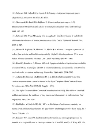 [42]. Schwartz GG, Hulka BS. Is vitamin D deficiency a risk factor for prostate cancer
(Hypothesis)? Anticancer Res 1990; 10: 1307.
[43]. Skowronski RJ, Peehl DM, Feldman D. Vitamin and prostate cancer: 1,25-
dihydrovitamin D3 receptors and actions in human prostate cancer lines. Endocrinology
1993; 132: 152.
[44]. Schwartz GG, Wang MH, Zang M et al. Alpha,25- Dihydroxyvitamin D (calciferol)
inhibits the invasiveness of human prostate cancer cells. Cancer Epidemiol Biomark Prev
1997; 6: 727.
[45]. Miller GJ, Stapleton GE, Hedlund TE, Moffat KA. Vitamin D receptor expression 24-
hydroxylase activity, and inhibition ofgrowth by 1alpha,25-dihydroxyvitamin D3 in seven
human prostatic carcinoma cell lines. Clin Cancer Res 1995; 1(9): 997–1003.
[46]. Diaz GD, Paraskeva C, Thomas MG et al. Apoptosis is induced by the active metabolite
of vitamin D3 and its analogue EB1089 in colorectal adenoma and carcinoma cells: Possible
implications for prevention and therapy. Cancer Res 2000; 60(8): 2304–2312.
[47]. Albanes D, Heinonen OP, Huttunen JK et al. Effects of alphatocopherol and beta-
carotene supplements on cancer incidence in the alpha-Tocopherol Bet-Carotene Cancer
Prevention. Am J Clin Nutr 1995; 62 (Suppl): 1427S.
[48]. The alpha-Tocopherol Bet-Carotene Cancer Prevention Study. The effect of vitamin E
and beta-carotene on the incidence of lung cancer and other cancers in male smokers. New
Engl J Med 1994; 330: 1029.
[49]. Eilchholzer M, Stahelin HB, Gey KF et al. Prediction of male cancer mortality by
plasma levels of interacting vitamins: 17- year follow-up of the prospective Basel study. Int J
Cancer1996; 66: 145.
[50]. Benedict WF, Jones PA. Inhibition of transformation and oncologic progression by
ascorbic acid: A possible role in chemoprevention. In: Arnot MS, van Eys J, Wang YM, eds,
 