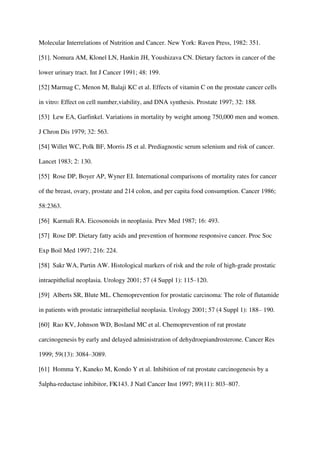 Molecular Interrelations of Nutrition and Cancer. New York: Raven Press, 1982: 351.
[51]. Nomura AM, Klonel LN, Hankin JH, Youshizava CN. Dietary factors in cancer of the
lower urinary tract. Int J Cancer 1991; 48: 199.
[52] Marmag C, Menon M, Balaji KC et al. Effects of vitamin C on the prostate cancer cells
in vitro: Effect on cell number,viability, and DNA synthesis. Prostate 1997; 32: 188.
[53] Lew EA, Garfinkel. Variations in mortality by weight among 750,000 men and women.
J Chron Dis 1979; 32: 563.
[54] Willet WC, Polk BF, Morris JS et al. Prediagnostic serum selenium and risk of cancer.
Lancet 1983; 2: 130.
[55] Rose DP, Boyer AP, Wyner EI. International comparisons of mortality rates for cancer
of the breast, ovary, prostate and 214 colon, and per capita food consumption. Cancer 1986;
58:2363.
[56] Karmali RA. Eicosonoids in neoplasia. Prev Med 1987; 16: 493.
[57] Rose DP. Dietary fatty acids and prevention of hormone responsive cancer. Proc Soc
Exp Boil Med 1997; 216: 224.
[58] Sakr WA, Partin AW. Histological markers of risk and the role of high-grade prostatic
intraepithelial neoplasia. Urology 2001; 57 (4 Suppl 1): 115–120.
[59] Alberts SR, Blute ML. Chemoprevention for prostatic carcinoma: The role of flutamide
in patients with prostatic intraepithelial neoplasia. Urology 2001; 57 (4 Suppl 1): 188– 190.
[60] Rao KV, Johnson WD, Bosland MC et al. Chemoprevention of rat prostate
carcinogenesis by early and delayed administration of dehydroepiandrosterone. Cancer Res
1999; 59(13): 3084–3089.
[61] Homma Y, Kaneko M, Kondo Y et al. Inhibition of rat prostate carcinogenesis by a
5alpha-reductase inhibitor, FK143. J Natl Cancer Inst 1997; 89(11): 803–807.
 
