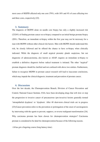 most cases of HGPIN affected only one core (79%), with 18% and 4% of cases affecting two
and three cores, respectively [22].
3. Summary
The diagnosis of HGPIN alone on needle core biopsy has only a slightly increased risk
(2324%) of finding prostate cancer on re-biopsy compared to an initial benign prostate biopsy
(20%). Therefore, an immediate re-biopsy within the first year may not be necessary for a
man with HGPIN without other clinical risk factors. Men with HGPIN should understand this
risk, be closely followed and be offered the chance to have re-biopsy when clinically
indicated. While the diagnosis of small atypical prostatic glands suspicious, but not
diagnostic of adenocarcinoma, also known as ASAP, requires an immediate re-biopsy to
establish a definitive diagnosis before radical treatment is initiated. The other “atypical”
prostate diagnosis should be clarified and not confused with above two entities. Furthermore,
failure to recognize HGPIN in prostate cancer research will lead to inaccurate conclusions,
which may impede the clinical diagnosis, treatment and prevention of prostate cancer.
4. Discussion
Over the last decade, the Chemoprevention Branch, Division of Cancer Prevention and
Control, National Cancer Institute, USA; have been developing drugs that will slow or stop
the progression to invasive cancer of precancerous (pre-invasive) lesions generally termed
‘intraepithelial dysplasia’ or ‘dysplasia'. After 40 short-term clinical trials are in progress
[23].Cancer prevention refers to the prevention or prolongation of the onset of carcinogenesis
by intervening with the agents to prevent, suppress, or reverse malignant transformation [24].
Why carcinoma prostate has been chosen for chemoprevention strategies? Carcinoma
prostate is considered to be ideal for chemoprevention because of the following reasons.
i.It has got a lingering course (long latency time).
 