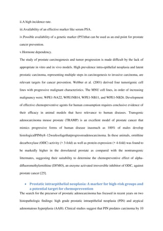 ii.A high incidence rate.
iii.Availability of an effective marker like serum PSA.
iv.Possible availability of a genetic marker (P53)that can be used as an end point for prostate
cancer prevention.
v.Hormone dependency.
The study of prostate carcinogenesis and tumor progression is made difﬁcult by the lack of
appropriate in vitro and in vivo models. High prevalence intra-epithelial neoplasia and latent
prostatic carcinoma, representing multiple steps in carcinogenesis to invasive carcinoma, are
relevant targets for cancer prevention. Webber et al. (2001) derived four tumorigenic cell
lines with progressive malignant characteristics. The MNU cell lines, in order of increasing
malignancy were; WPE1-NA22, WPE1NB14, WPE1-NB11, and WPE1-NB26. Development
of effective chemopreventive agents for human consumption requires conclusive evidence of
their efﬁcacy in animal models that have relevance to human diseases. Transgenic
adenocarcinoma mouse prostate (TRAMP) is an excellent model of prostate cancer that
mimics progressive forms of human disease inasmuch as 100% of males develop
histologicalPINby8–12weeksofagethatprogresstoadenocarcinoma. In these animals, ornithine
decarboxylase (ODC) activity (> 3-fold) as well as protein expression (> 4-fold) was found to
be markedly higher in the dorsolateral prostate as compared with the nontransgenic
littermates, suggesting their suitability to determine the chemopreventive effect of alpha-
diﬂuoromethylornithine (DFMO), an enzyme activated irreversible inhibitor of ODC, against
prostate cancer [25].
 Prostatic intraepithelial neoplasia: A marker for high-risk groups and
a potential target for chemoprevention
The search for the precursor of prostatic adenocarcinoma has focused in recent years on two
histopathologic ﬁndings: high grade prostatic intraepithelial neoplasia (PIN) and atypical
adenomatous hyperplasia (AAH). Clinical studies suggest that PIN predates carcinoma by 10
 