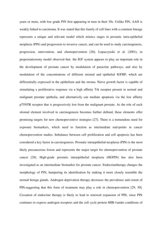 years or more, with low grade PIN ﬁrst appearing in men in their 30s. Unlike PIN, AAH is
weakly linked to carcinoma. It was stated that this family of cell lines with a common lineage
represents a unique and relevant model which mimics stages in prostatic intra-epithelial
neoplasia (PIN) and progression to invasive cancer, and can be used to study carcinogenesis,
progression, intervention, and chemoprevention [26]. Lopaczynski et al. (2001), in
preprostatectomy model observed that the IGF system appears to play an important role in
the development of prostate cancer by modulation of paracrine pathways, and also by
modulation of the concentrations of different stromal and epithelial IGFBP, which are
differentially expressed in the epithelium and the stroma. Nerve growth factor is capable of
stimulating a proliferative response via a high afﬁnity Trk receptor present in normal and
malignant prostate epithelia, and alternatively can mediate apoptosis via the low afﬁnity
p75NTR receptor that is progressively lost from the malignant prostate. As the role of each
stromal element involved in carcinogenesis becomes further deﬁned, these elements offer
promising targets for new chemopreventive strategies [27]. There is a tremendous need for
exposure biomarkers, which need to function as intermediate end-points in cancer
chemoprevention studies. Imbalance between cell proliferation and cell apoptosis has been
considered a key factor in carcinogenesis. Prostatic intraepithelial neoplasia (PIN) is the most
likely precancerous lesion and represents the major target for chemoprevention of prostate
cancer [28]. High-grade prostatic intraepithelial neoplasia (HGPIN) has also been
investigated as an intermediate biomarker for prostate cancer. Endocrinetherapy changes the
morphology of PIN, hampering its identiﬁcation by making it more closely resemble the
normal benign glands. Androgen deprivation therapy decreases the prevalence and extent of
PIN,suggesting that this form of treatment may play a role in chemoprevention [29, 30].
Cessation of endocrine therapy is likely to lead to renewed expansion of PIN, since PIN
continues to express androgen receptors and the cell cycle protein MIB-1under conditions of
 