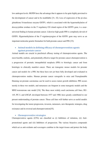 low androgen levels. HGPIN have the advantage that it appears to be quite highly proximal to
the development of cancer and to be modiﬁable [31, 32]. Loss of expression of the pi-class
glutathione S-transferase enzyme GSTP1, which is associated with the hypermethylation of
dexoycytidine residues in the 5’-regulatory CG island region of the GSTP1 gene, is a near-
universal ﬁnding in human prostate cancer. Likewise high-grade PIN is completely devoid of
GSTP1. Hypermethylation of the 5’-regulatoryregion of the GSTP1 gene may serve as an
important molecular genetic biomarker for both prostate cancer and PIN [33].
 Animal models in deﬁning efﬁcacy of chemoprevention agents
against prostate cancer
Animal models are crucial in preclinical efﬁcacy testing of chemoprevention agents. The
most feasible, realistic, and potentially effective target for prostate cancer chemoprevention is
a progression of prostatic intraepithelial neoplasia (PIN) to histologic cancer and from
histologic to clinically manifest cancer. There are transgenic mouse models for prostate
cancer and models for a PIN, but these have not yet been fully developed and evaluated in
chemoprevention studies. Human prostate cancer xenografts in mice and Transplantable
Dunning rat prostate carcinomas can be used to assess tumor growth inhibition. PIN occurs
mostly in these two models, and metastases are frequent in some transgenic models and the
MNU-testosterone rate model [34]. The three most widely used carcinoma cell lines, DU-
145, PC-3, and LNCaP, developed between 1977 and 1980, have greatly contributed to our
present understanding of prostate cancer. These cell lines will further serve as useful models
for investigating the tumor progression, invasion, metastasis, new therapeutic strategies, drug
resistance and its reversal and chemoprevention[35].
 Chemopreventive strategies
Chemopreventive agents (CPA) are classiﬁed as (i) Inhibitors of initiation, (ii) Anti-
promotional agents and (iii) Inhibitors of progression. The various bioactive compounds
which act as anti-oxidants and scavengers combine to the target tissues and protect the body
 